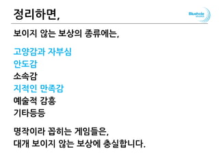 정리하면,
보이지 않는 보상의 종류에는,
고양감과 자부심
안도감
소속감
지적인 만족감
예술적 감흥
기타등등
명작이라 꼽히는 게임들은,
대개 보이지 않는 보상에 충실합니다.
95
 