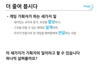 더 줄여 봅시다
•게임 기획자가 하는 세가지 일
– 재미있는 규칙과 동기, 보상을 발상하고,
– 그것을 만들 수 있는 형태로 설계하여,
– 우리가 만들기로 한 게임을 멤버들에게 전달하는 사람
이 세가지가 기획자의 일이라고 할 수 있습니다
하나씩 살펴볼까요?
99
 