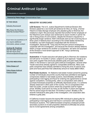 Criminal Antitrust Update
PATTON BOGGS LLP | August 2012


 Powered by Patton Boggs' Criminal Antitrust Team


IN THIS ISSUE:                    INDUSTRY SCORECARD
Industry Scorecard
                                  LCD Screens: The U.S. Justice Department’s Antitrust Division (the
                                  Division) asked for a six-month jail sentence for Woo Jin Yang, a former
Why Does the Division
                                  Hitachi-LG Data Storage employee who pleaded guilty to Sherman Act
Hate No-Contest Pleas?
                                  violations in April. We previously reported that another former employee of
                                  the Hitachi/LG joint venture was sentenced to seven months in jail for his
                                  role in fixing prices of LCD screens, despite the Division’s request for a
                                  significantly longer sentence. Both individuals were at risk of serving two or
If you have any questions or if
                                  three years in federal prison according to the United States Sentencing
you require additional
                                  Guidelines, but both employees cooperated with the Division’s
information, please contact:
                                  investigation. Because Mr. Yang was the first joint venture employee to
                                  cooperate with the investigation, and because the Division already failed to
Andrew M. Friedman                obtain a longer sentence for another co-conspirator, we were not surprised
202-457-5267 (Direct)
                                  at the Division’s more lenient approach to Mr. Yang’s sentencing
202-457-6315 (Fax)
afriedman@pattonboggs.com         recommendation.

                                  Automotive: A Yazaki executive will plead guilty to Sherman Act violations
                                  and will serve 14 months in prison, subject to court approval. Yazaki is an
                                  auto parts supplier that previously pleaded guilty and paid nearly $500
RELATED WEB SITES:
                                  million in the Division’s vast auto parts antitrust investigation. Several other
                                  Yazaki executives already agreed to comparable sentences. Many auto
Patton Boggs LLP
                                  parts companies have already admitted to fixing the price of various auto
                                  parts and have paid fines that collectively amount to nearly $800 million.
Patton Boggs Antitrust
Practice Group                    Real Estate Auctions: An Alabama real estate investor joined the growing
                                  number of individuals around the country that have admitted to bid-rigging
                                  conspiracies related to real estate auctions. David Bradley admitted to
                                  participating in bid-rigging and fraud for entering into agreements to not bid
                                  against competitors. Consequently, other co-conspirators were able to
                                  purchase foreclosed properties at artificially depressed prices. In a scheme
                                  already observed in other parts of the country, the co-conspirators then
                                  held non-public, private auctions where the properties sold for higher
                                  prices. Bradley could serve as many as 26 months in prison and agreed
                                  that he cannot argue for less than 18 months in prison. Bradley is the
                                  seventh individual to plea guilty in the investigation; one corporation also
                                  entered a guilty plea.

                                  A California investor became the twenty-fifth individual to plead guilty for
                                  participating in bid-rigging and mail fraud in connection with real estate
                                  foreclosure auctions. The California-based conspiracy employed private
                                  secondary auctions to re-sell properties obtained at artificially low prices
                                  due to no-bid agreements among competitors.
 