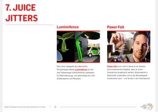 7. JUICE
 JITTERS
                                                                                            LumineXence                                        Power Felt




                                                                                            Das Lotus Ladegerät der italienischen              Power Felt (noch nicht in Serie) ist ein flexibles
                                                                                            Produktdesign-Marke LumineXence ist eine           thermoelektrisches Gewebe, dass an einem
                                                                                            über Solarenergie funktionierende Ladestation      Smartphone angebracht werden, Körperwärme in
                                                                                            für Elektrofahrzeuge, und gleichzeitig eine LED-   Elektrozität umwandeln und so als Akkuladegerät
                                                                                            Straßenlaterne und Parkbank.                       funktionieren kann – und all das in der Hosentasche!




w w w. t r e n d w a t c h i n g . c o m / d e / t r e n d s / m i n i t r e n d s /   22
 