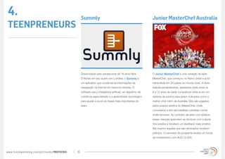 4.                                                Summly                                                    Junior MasterChef Australia
TEENPRENEURS



                                                  Desenvolvido pelo adolescente de 16 anos Nick             O Junior MasterChef é uma variação da série
                                                  D’Aloisio em seu quarto em Londres, o Summly é            MasterChef, que começou no Reino Unido e já foi
                                                  um aplicativo que condensa as informações da              transmitida em 29 países do mundo todo. A série,
                                                  navegação na internet em resumos simples. O               exibida semanalmente, apresenta chefs entre os
                                                  software usa a inteligência artificial, um algoritmo de   8 e 12 anos de idade competindo entre si em um
                                                  coerência especializado e o aprendizado tecnológico       sistema de pontos para serem indicados como o
                                                  para ajudar a reunir as frases mais importantes do        melhor chef mirim da Austrália. Eles são julgados
                                                  texto.                                                    pelos jurados adultos do MasterChef, chefs
                                                                                                            convidados e têm até batalhas culinárias contra
                                                                                                            chefs famosos. Ao contrário da série com adultos,
                                                                                                            essas crianças aprendem as técnicas com a ajuda
                                                                                                            dos jurados e recebem um feedback mais positivo.
                                                                                                            Até mesmo aqueles que são eliminados recebem
                                                                                                            prêmios. O vencedor do programa recebe um fundo
                                                                                                            de investimento com AUD 15.000.




www.trendwatching.com/pt/trends/MINITRENDs   10
 