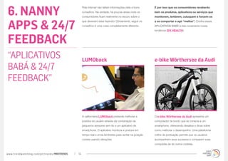 6. NANNY
                                                  Pela internet não faltam informações úteis e bons     É por isso que os consumidores receberão
                                                  conselhos. Na verdade, há poucas áreas onde os        bem os produtos, aplicativos ou serviços que
                                                  consumidores ficam realmente no escuro sobre o        monitorem, lembrem, cutuquem e forcem-os



APPS & 24/7
                                                  que deveriam estar fazendo. Obviamente, seguir os     a se comportar e agir “melhor”. Confira esses
                                                  conselhos é uma coisa completamente diferente.        APLICATIVOS BABÁ (e leia novamente nossa
                                                                                                        tendência DIY HEALTH):



FEEDBACK
“APLICATIVOS                                      LUMOback                                              e-bike Wörthersee da Audi
BABÁ & 24/7
FEEDBACK”


                                                  A californiana LUMOback pretende melhorar a           O e-bike Wörthersee da Audi apresenta um
                                                  postura do usuário através da combinação de           computador de bordo que se conecta a um
                                                  pequenos sensores sem fio e um aplicativo de          smartphone, oferecendo desafios e dicas sobre
                                                  smartphone. O aplicativo monitora a postura em        como melhorar o desempenho. Uma plataforma
                                                  tempo real e envia lembretes para sentar na posição   online de pontuação permite que os usuários
                                                  correta usando vibrações.                             acompanhem seus sucessos e comparem suas
                                                                                                        conquistas às de outros ciclistas.


www.trendwatching.com/pt/trends/MINITRENDs   14
 