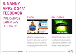 6. NANNY
APPS & 24/7
FEEDBACK
                                                  GymPact                                              Nike + FuelBand
“APLICATIVOS
BABÁ & 24/7
FEEDBACK”

                                                  O GymPact oferece aos usuários incentivos            A Nike + FuelBand é uma pulseira que acompanha
                                                  financeiros para ir à academia e se exercitar. As    o movimento, a ingestão de calorias e o tempo
                                                  pessoas fazem um “pacto” referente a quantas vezes   de finalização de tarefas específicas. O dispositivo
                                                  pretendem ir à academia durante a semana e em        pode ser configurado para monitorar os esforços
                                                  quanto estão dispostas a serem multadas. Caso        do usuário para metas pré-programadas (o display
                                                  atinjam sua meta, elas recebem uma recompensa        de LED passa de vermelho para verde, indicando
                                                  em dinheiro; caso não atinjam, pagam uma multa à     o progresso), o que pode ser administrado por
                                                  comunidade GymPact.                                  computador ou smartphone com iOS.




www.trendwatching.com/pt/trends/MINITRENDs   16
 