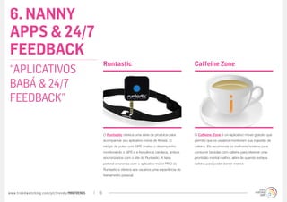 6. NANNY
APPS & 24/7
FEEDBACK
                                                  Runtastic                                             Caffeine Zone
“APLICATIVOS
BABÁ & 24/7
FEEDBACK”

                                                  O Runtastic oferece uma série de produtos para        O Caffeine Zone é um aplicativo móvel gratuito que
                                                  acompanhar seu aplicativo móvel de fitness. O         permite que os usuários monitorem sua ingestão de
                                                  relógio de pulso com GPS analisa o desempenho         cafeína. Ele recomenda os melhores horários para
                                                  monitorando o GPS e a frequência cardíaca, ambos      consumir bebidas com cafeína para oferecer uma
                                                  sincronizados com o site do Runtastic. A faixa        prontidão mental melhor, além de quando evitar a
                                                  peitoral sincroniza com o aplicativo móvel PRO do     cafeína para poder dormir melhor.
                                                  Runtastic e oferece aos usuários uma experiência de
                                                  treinamento pessoal.




www.trendwatching.com/pt/trends/MINITRENDs   18
 