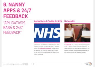 6. NANNY
APPS & 24/7
FEEDBACK
                                                  Aplicativos de Saúde do NHS                          Kahnoodle
“APLICATIVOS
BABÁ & 24/7
FEEDBACK”

                                                  O Serviço de Saúde Nacional (NHS) do Reino Unido     O Kahnoodle usa a web e a tecnologia móvel para
                                                  começou a sugerir aplicativos de saúde a pacientes   ajudar a criar e a manter bons relacionamentos. Os
                                                  (como um rastreador de bebidas móvel), depois        casais recebem um “painel de relacionamento” que
                                                  de descobrir que 25% dos usuários do aplicativo      exibe as principais medidas referentes à saúde da
                                                  ou site do NHS Choices visitavam os médicos com      sua relação por meio de diagramas simples.
                                                  menos frequência.




www.trendwatching.com/pt/trends/MINITRENDs   19
 