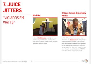 7. JUICE
JITTERS                                                                                                 Chip de Cristal de Anthony
                                                  We-Bike                                               Mutua
“VICIADOS EM
WATTS”


                                                  A tabela do We-Bike belga usa a força dos seus        Anthony Mutua, um empreendedor queniano,
                                                  usuários para gerar eletricidade para dispositivos    desenvolveu um chip pequeno de cristais finos (que
                                                  como laptops e celulares durante reuniões, enquanto   podem ser inseridos na sola de qualquer sapato)
                                                  proporciona exercícios suaves.                        capaz de reunir e armazenar energia na medida em
                                                                                                        que seu usuário anda. Os dispositivos podem ser
                                                                                                        carregados por meio de um cabo extensor fino que
                                                                                                        passa do sapato para o bolso, e custa KES 3.800
                                                                                                        (cerca de 45 dólares) para qualquer calçado.




www.trendwatching.com/pt/trends/MINITRENDs   21
 