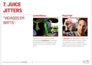 7. JUICE
JITTERS
                                                  LumineXence                                        Power Felt
“VICIADOS EM
WATTS”


                                                  O carregador Lótus, da marca de designs de         O Power Felt (ainda não disponível em massa) é um
                                                  produtos italianos LumineXence é um carregador     tecido termoelétrico flexível que pode ser acoplado
                                                  de automóveis elétricos com energia solar, e que   a um smartphone. Com ele, o dispositivo pode
                                                  também funciona como uma lâmpada de LED e          transformar o calor corporal em energia e carregar a
                                                  banco.                                             bateria enquanto fica dentro do bolso do dono.




www.trendwatching.com/pt/trends/MINITRENDs   22
 