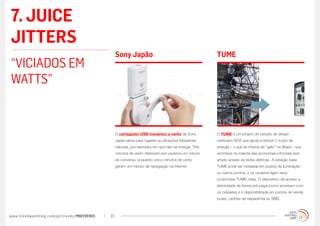7. JUICE
JITTERS
                                                  Sony Japão                                           TUME
“VICIADOS EM
WATTS”


                                                  O carregador USB mecânico a vento da Sony            O TUME é um projeto do estúdio de design
                                                  Japão serve para lugares ou situações (desastres     mexicano NOS que ajuda a reduzir o roubo de
                                                  naturais, por exemplo) em que não há energia. Três   energia – o que se chama de “gato” no Brasil – que
                                                  minutos de vento oferecem aos usuários um minuto     acontece na maioria das economias informais sem
                                                  de conversa, enquanto cinco minutos de vento         amplo acesso às redes elétricas. A estação base
                                                  geram um minuto de navegação na internet.            TUME pode ser instalada em postes de iluminação
                                                                                                       ou outros pontos, e os usuários ligam seus
                                                                                                       conectores TUME nelas. O dispositivo dá acesso a
                                                                                                       eletricidade de forma pré-paga (como acontece com
                                                                                                       os celulares) e é disponibilizada em pontos de venda
                                                                                                       locais, cartões de raspadinha ou SMS.



www.trendwatching.com/pt/trends/MINITRENDs   23
 