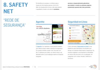 8. SAFETY
                                                  Os benefícios de acessar e contribuir para a           serviços e (especialmente) aplicativos
                                                  riqueza de informações parecem não ter fim.            que ajudam a manter as pessoas seguras
                                                  Além de simplesmente tornar a vida mais eficiente      exatamente quando elas mais precisam.



NET
                                                  e agradável, já existe uma série de produtos,




“REDE DE                                          Agentto                                                Seguridad en Linea
SEGURANÇA”



                                                  O Agentto é um aplicativo móvel gratuito brasileiro    O site colombiano Seguridad en Linea é uma
                                                  que oferece acesso rápido a serviços de segurança.     plataforma para internautas comunicarem aos
                                                  Os usuários também podem criar uma rede com            demais os incidentes relacionados à segurança. Os
                                                  até 12 pessoas que podem, ao mesmo tempo, ser          membros registram e acompanham as atividades
                                                  alertadas sobre a sua localização exata em situações   em tempo real de acordo com a localização, em
                                                  perigosas.                                             categorias como roubos, fraudes, violência ou
                                                                                                         terrorismo.




www.trendwatching.com/pt/trends/MINITRENDs   24
 