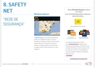8. SAFETY
NET                                               Bicibuscadores
                                                                                                           Nosso Premium Service combina
                                                                                                                       com você?
                                                                                                        Esse Trend Briefing gratuito é apenas a
                                                                                                                  ponta do iceberg.

“REDE DE
SEGURANÇA”


                                                  O Bicibuscadores é uma rede social espanhola,
                                                  criada com a finalidade de reduzir o roubo de
                                                  bicicletas. Os usuários que forem vítimas de roubos
                                                                                                        Se você quer estar sempre por dentro,
                                                  podem indicar, em um mapa online, onde sua
                                                                                                        nosso Premium Service é ideal para você.
                                                  bicicleta foi roubada, alertando os demais sobre
                                                                                                        Tenha acesso (até novembro de 2013!) ao nosso
                                                  os lugares onde os roubos acontecem com mais
                                                                                                        completo Trend Report de 2013 (enviado a você
                                                  frequência.
                                                                                                        em novembro de 2012), ao Trend Database e
                                                                                                        aos Industry Reports divididos por segmentos
                                                                                                        (incluindo o seu).
                                                                                                         LEIA MAIS »

                                                                                                                 trendwatching.com/pt/premium



www.trendwatching.com/pt/trends/MINITRENDs   26
 