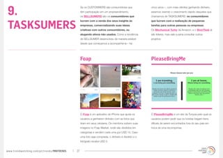 9.
                                                  Se os CUSTOWNERS são consumidores que               cinco anos –, com mais clientes ganhando dinheiro,
                                                  têm participação em um empreendimento,              estamos vivendo o crescimento rápido daqueles que
                                                  os SELLSUMERS são os consumidores que               chamamos de TASKSUMERS: os consumidores



TASKSUMERS
                                                  lucram com a venda dos seus insights às             que lucram com a realização de pequenas
                                                  empresas, comercializando suas ideias               tarefas para outras pessoas ou empresas.
                                                  criativas com outros consumidores, ou               Os Mechanical Turks da Amazon, e o ShortTask já
                                                  alugando ativos não usados. Como a tendência        são líderes, mas vale a pena consultar outros
                                                  de SELLSUMER desenvolveu de maneira estável         projetos:
                                                  desde que começamos a acompanhá-la – há




                                                  Foap                                                PleaseBringMe




                                                  O Foap é um aplicativo de iPhone que ajuda os       O PleaseBringMe é um site da Turquia pelo qual os
                                                  usuários a ganharem dinheiro com as fotos que       usuários podem pedir que os turistas tragam itens
                                                  tiram em seus celulares. Os membros sobem suas      difíceis de serem encontrados fora do seu país em
                                                  imagens no Foap Market, onde são divididos em       troca de uma recompensa.
                                                  categorias e vendem cada uma por USD 10. Caso
                                                  uma foto seja comprada, o dinheiro é dividido e o
                                                  fotógrafo recebe USD 5.


www.trendwatching.com/pt/trends/MINITRENDs   27
 
