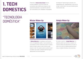 1. TECH
                                                 Finalmente a “Internet das Coisas” está se             tecnológicos”? Apenas alguns exemplos com
                                                 tornando realidade, e que forma melhor de              despertadores (sim, despertadores!), mas você vai
                                                 acompanhar essa tendência tecnológica do que           se ligar na ideia (maior) e nas oportunidades (ainda



DOMESTICS
                                                 apresentandoaplicativos que realmente atendem          maiores) atrás dela:
                                                 aos consumidores como verdadeiros “empregados




“TECNOLOGIA
DOMÉSTICA”                                       Winter Wake-Up                                         Uniqlo Wake Up




                                                 O Winter Wake-Up é um aplicativo que funciona          No mesmo caminho, o Uniqlo Wake Up é um
                                                 como um despertador padrão, mas (conectado com         aplicativo gratuito que acorda os usuários com
                                                 as previsões do tempo online) ele acorda os usuários   músicas criadas automaticamente com base no
                                                 antes do horário usual em caso de neve ou gelo         clima, com uma voz melódica para anunciar as
                                                 durante a noite. Os usuários podem escolher não ser    horas, condições climáticas e dia da semana.
                                                 acordados caso essas condições extremas façam o
                                                 deslocamento se tornar impossível.




www.trendwatching.com/pt/trends/MINITRENDs   3
 