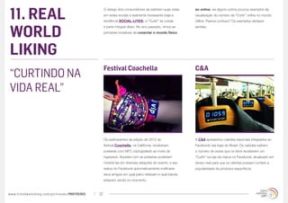 11. REAL
                                                  O desejo dos consumidores de exibirem suas vidas   ao online: eis alguns outros poucos exemplos da
                                                  em redes sociais é realmente incessante (veja a    visualização do número de “Curtir” online no mundo
                                                  tendência SOCIAL-LITES), e “Curtir” as coisas      offline. Parece confuso? Os exemplos vãofazer



WORLD
                                                  é parte integral disso. No ano passado, vimos as   sentido:
                                                  primeiras iniciativas de conectar o mundo físico




LIKING
                                                  Festival Coachella                                 C&A
“CURTINDO NA
VIDA REAL”



                                                  Os participantes da edição de 2012 do              A C&A apresentou cabides especiais integrados ao
                                                  festival Coachella, na Califórnia, receberam       Facebook nas lojas do Brasil. Os cabides exibem
                                                  pulseiras com NFC criptografado ao invés de        o número de vezes que os itens receberam um
                                                  ingressos. Aqueles com as pulseiras poderiam       “Curtir” na loja da marca no Facebook, atualizado em
                                                  mostrá-las em diversas estações do evento, e seu   tempo real para que os clientes possam conferir a
                                                  status do Facebook automaticamente notificaria     popularidade de produtos específicos.
                                                  seus amigos em qual palco estavam e qual banda
                                                  estavam vendo no momento.



www.trendwatching.com/pt/trends/MINITRENDs   32
 