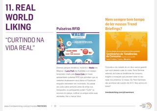 11. REAL
WORLD                                                                                                  Nem sempre tem tempo

LIKING
                                                                                                       de ler nossos Trend
                                                  Pulseiras RFID                                       Briefings?


“CURTINDO NA
VIDA REAL”

                                                  Diversos parques temáticos, incluindo o Walibi (na   Conceda a nós metade de um dia e vamos garantir

                                                  Bélgica), o Luna Park (na Austrália) e um espaço     que você deixará a sala do nosso Trend Seminar

                                                  temporário criado pela Coca-Cola em Israel,          sabendo de todas as tendências de consumo,

                                                  apresentaram pulseiras RFID que permitiam que os     insights e inovações que precisam estar no seu

                                                  visitantes atualizassem seus status no Facebook      radar nos próximos 12 meses. Os Trend Seminars

                                                  enquanto estivessem em movimento. Ao passar          vão acontecer até outubro de 2012. Nos vemos em

                                                  seu pulso pelos sensores antes de entrar nos         breve?

                                                  brinquedos, os participantes podem “Curtir” os
                                                  recursos do parque, notificar os amigos sobre suas   trendwatching.com/pt/seminars

                                                  atividades, tirar e marcar fotos.




www.trendwatching.com/pt/trends/MINITRENDs   33
 