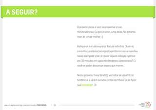 A Seguir?
                                                  O próximo passo é você acompanhar essas
                                                  minitendências. Ou pelo menos, uma delas. No entanto,
                                                  mais de uma é melhor ;-)


                                                  Aplique-as na sua empresa. Na sua indústria. Quais os
                                                  conceitos, produtos/serviços/experiências ou campanhas
                                                  novas você pode criar se reunir alguns colegas e pensar
                                                  por 30 minutos em cada minitendência selecionada? Ei,
                                                  você vai poder descansar depois que morrer.


                                                  Nosso próximo Trend Briefing vai tratar de uma MEGA
                                                  tendência, e sai em outubro, então certifique-se de fazer
                                                  sua inscrição!  




www.trendwatching.com/pt/trends/MINITRENDs   36
 