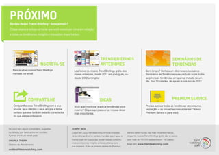 PRÓXIMO
Gostou desse Trend Briefing? Deseja mais?
Clique abaixo e esteja certo de que você estará por cima em relação
a todas as tendências, insights e inovações importantes:




                                                                                TREND BRIEFINGS                                                       SEMINÁRIOS DE
                           INSCREVA-SE                                          ANTERIORES                                                            TENDÊNCIAS
   Para receber nossos Trend Briefings              Leia todos os nossos Trend Briefings grátis dos                        Sem tempo? Venha a um dos nossos exclusivos
   mensais por email.                               meses anteriores, desde 2011 em português, ou                          Seminários de Tendências e escute tudo sobre todas
                                                    desde 2002 em inglês!                                                  as principais tendências em apenas metade de um
                                                                                                                           dia. São 13 cidades, de agosto a outubro de 2012.




                  COMPARTILHE                                                  DICAS                                                                  Premium Service
    Compartilhe esse Trend Briefing com a sua       Você quer monitorar e aplicar tendências você                          Precisa acessar todas as tendências de consumo,
    equipe, seus clientes e seus amigos e tenha     mesmo? Clique aqui para ver as nossas dicas                            os insights e as inovações mais vibrantes? Nosso
    certeza que eles também estarão conectados      mais importantes.                                                      Premium Service é para você.
    no que está acontecendo.




Se você tem algum comentário, sugestão            SOBRE NÓS
ou dúvida, por favor entre em contato.            Criado em 2002, trendwatching.com é a empresa         Service estão muitas das mais influentes marcas,
Apenas envie um email para:                       de tendências líder no cenário mundial, que mapea o   enquanto nossos Trend Briefings grátis são enviados
                                                  mundo todo em busca das tendências de consumo         para mais de 160.000 assinantes em 180 países.
ANDREA THORN
                                                  mais promissoras, insights e ideias práticas para
Diretora de Atendimento                                                                                 Mais em www.trendwatching.com
                                                  sua empresa. Entre os nossos clientes do Premium
andrea@trendwatching.com
 