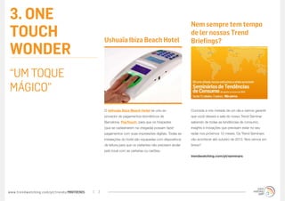 3. ONE                                                                                                  Nem sempre tem tempo
TOUCH                                            Ushuaïa Ibiza Beach Hotel
                                                                                                        de ler nossos Trend
                                                                                                        Briefings?
WONDER
“UM TOQUE
MÁGICO”
                                                 O Ushuaïa Ibiza Beach Hotel se uniu ao                 Conceda a nós metade de um dia e vamos garantir
                                                 provedor de pagamentos biométricos de                  que você deixará a sala do nosso Trend Seminar
                                                 Barcelona, PayTouch, para que os hóspedes              sabendo de todas as tendências de consumo,
                                                 (que se cadastrarem na chegada) possam fazer           insights e inovações que precisam estar no seu
                                                 pagamentos com suas impressões digitais. Todas as      radar nos próximos 12 meses. Os Trend Seminars
                                                 instalações do hotel são equipadas com dispositivos    vão acontecer até outubro de 2012. Nos vemos em
                                                 de leitura para que os visitantes não precisem andar   breve?
                                                 pelo local com as carteiras ou cartões.
                                                                                                        trendwatching.com/pt/seminars




www.trendwatching.com/pt/trends/MINITRENDs   7
 