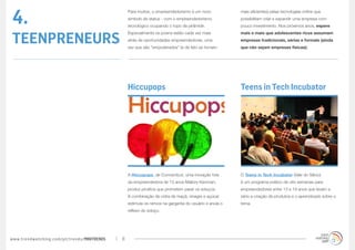 4.
                                                 Para muitos, o empreendedorismo é um novo             mais eficientes) pelas tecnologias online que
                                                 símbolo de status - com o empreendedorismo            possibilitam criar e expandir uma empresa com
                                                 tecnológico ocupando o topo da pirâmide.              pouco investimento. Nos próximos anos, espere


TEENPRENEURS
                                                 Especialmente os jovens estão cada vez mais           mais e mais que adolescentes ricos assumam
                                                 atrás de oportunidades empreendedoras, uma            empresas tradicionais, sérias e formais (ainda
                                                 vez que são “empoderados” (e de fato se tornam        que não sejam empresas físicas):




                                                 Hiccupops                                             Teens in Tech Incubator




                                                 A Hiccupops, de Connecticut, uma inovação fofa        O Teens in Tech Incubator (Vale do Silício)
                                                 da empreendedora de 13 anos Mallory Kievman,          é um programa prático de oito semanas para
                                                 produz pirulitos que prometem parar os soluços.       empreendedores entre 13 e 19 anos que levam a
                                                 A combinação de cidra de maçã, vinagre e açúcar       sério a criação de produtos e o aprendizado sobre o
                                                 estimula os nervos na garganta do usuário e anula o   tema.
                                                 reflexo do soluço.




www.trendwatching.com/pt/trends/MINITRENDs   8
 
