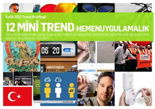Eylül 2012 Trend Briefingi:


12 MİNİ TREND HEMENUYGULAMALIK
Dünyayı değiştirecek çapta olmasa da, değerli inovasyonlar üretmenize yardımcı olacağı kesin olan
tüketici ve iş dünyası trendleri.




                  trendwatching.com/kr/trends/minitrends
 