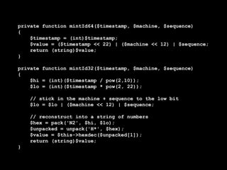 private function mintId64($timestamp, $machine, $sequence)
{
    $timestamp = (int)$timestamp;
    $value = ($timestamp << 22) | ($machine << 12) | $sequence;
    return (string)$value;
}

private function mintId32($timestamp, $machine, $sequence)
{
    $hi = (int)($timestamp / pow(2,10));
    $lo = (int)($timestamp * pow(2, 22));

    // stick in the machine + sequence to the low bit
    $lo = $lo | ($machine << 12) | $sequence;

    // reconstruct into a string of numbers
    $hex = pack('N2', $hi, $lo);
    $unpacked = unpack('H*', $hex);
    $value = $this->hexdec($unpacked[1]);
    return (string)$value;
}
 