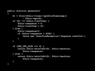 public function generate()
{
    $t = floor($this->timer->getUnixTimestamp()
             - $this->epoch);
    if ($t !== $this->lastTime) {
        $this->sequence = 0;
        $this->lastTime = $t;
    } else {
        $this->sequence++;
        if ($this->sequence > 4095) {
             throw new OverflowException('Sequence overflow');
        }
    }

    if (PHP_INT_SIZE === 4) {
        return $this->mintId32($t, $this->machine,
             $this->sequence);
    } else {
        return $this->mintId64($t, $this->machine,
             $this->sequence);
    }
}
 