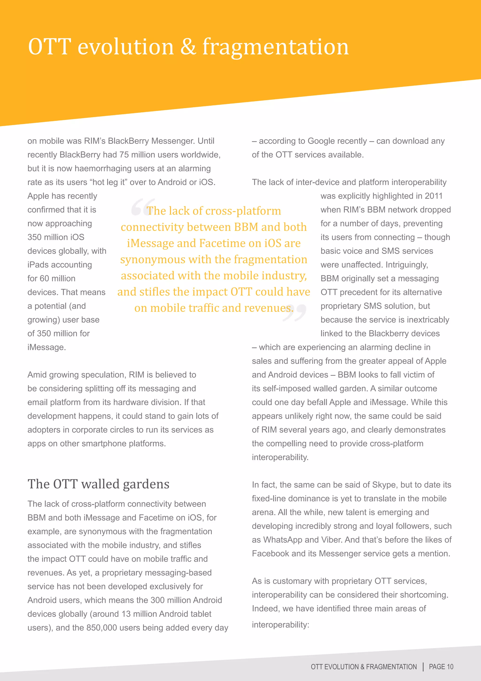 OTT evolution & fragmentation


on mobile was RIM’s BlackBerry Messenger. Until          – according to Google recently – can download any
recently BlackBerry had 75 million users worldwide,      of the OTT services available.
but it is now haemorrhaging users at an alarming
rate as its users “hot leg it” over to Android or iOS.   The lack of inter-device and platform interoperability


                               The lack of cross-platform
Apple has recently                                                             was explicitly highlighted in 2011


                          connectivity between BBM and both
confirmed that it is                                                           when RIM’s BBM network dropped



                           iMessage and Facetime on iOS are
now approaching                                                                for a number of days, preventing



                         synonymous with the fragmentation
350 million iOS                                                                its users from connecting – though



                          associated with the mobile industry,
devices globally, with                                                         basic voice and SMS services



                         and stifles the impact OTT could have
iPads accounting                                                               were unaffected. Intriguingly,
for 60 million                                                                 BBM originally set a messaging


                            on mobile traffic and revenues.
devices. That means                                                            OTT precedent for its alternative
a potential (and                                                               proprietary SMS solution, but
growing) user base                                                             because the service is inextricably
of 350 million for                                                             linked to the Blackberry devices
iMessage.                                                – which are experiencing an alarming decline in
                                                         sales and suffering from the greater appeal of Apple
Amid growing speculation, RIM is believed to             and Android devices – BBM looks to fall victim of
be considering splitting off its messaging and           its self-imposed walled garden. A similar outcome
email platform from its hardware division. If that       could one day befall Apple and iMessage. While this
development happens, it could stand to gain lots of      appears unlikely right now, the same could be said
adopters in corporate circles to run its services as     of RIM several years ago, and clearly demonstrates
apps on other smartphone platforms.                      the compelling need to provide cross-platform



The OTT walled gardens
                                                         interoperability.


                                                         In fact, the same can be said of Skype, but to date its
                                                         fixed-line dominance is yet to translate in the mobile
The lack of cross-platform connectivity between
                                                         arena. All the while, new talent is emerging and
BBM and both iMessage and Facetime on iOS, for
                                                         developing incredibly strong and loyal followers, such
example, are synonymous with the fragmentation
                                                         as WhatsApp and Viber. And that’s before the likes of
associated with the mobile industry, and stifles
                                                         Facebook and its Messenger service gets a mention.
the impact OTT could have on mobile traffic and
revenues. As yet, a proprietary messaging-based
                                                         As is customary with proprietary OTT services,
service has not been developed exclusively for
                                                         interoperability can be considered their shortcoming.
Android users, which means the 300 million Android
                                                         Indeed, we have identified three main areas of
devices globally (around 13 million Android tablet
users), and the 850,000 users being added every day      interoperability:



                                                                             OTT EVOLUTION & FRAGMENTATION │ PAGE 10
 