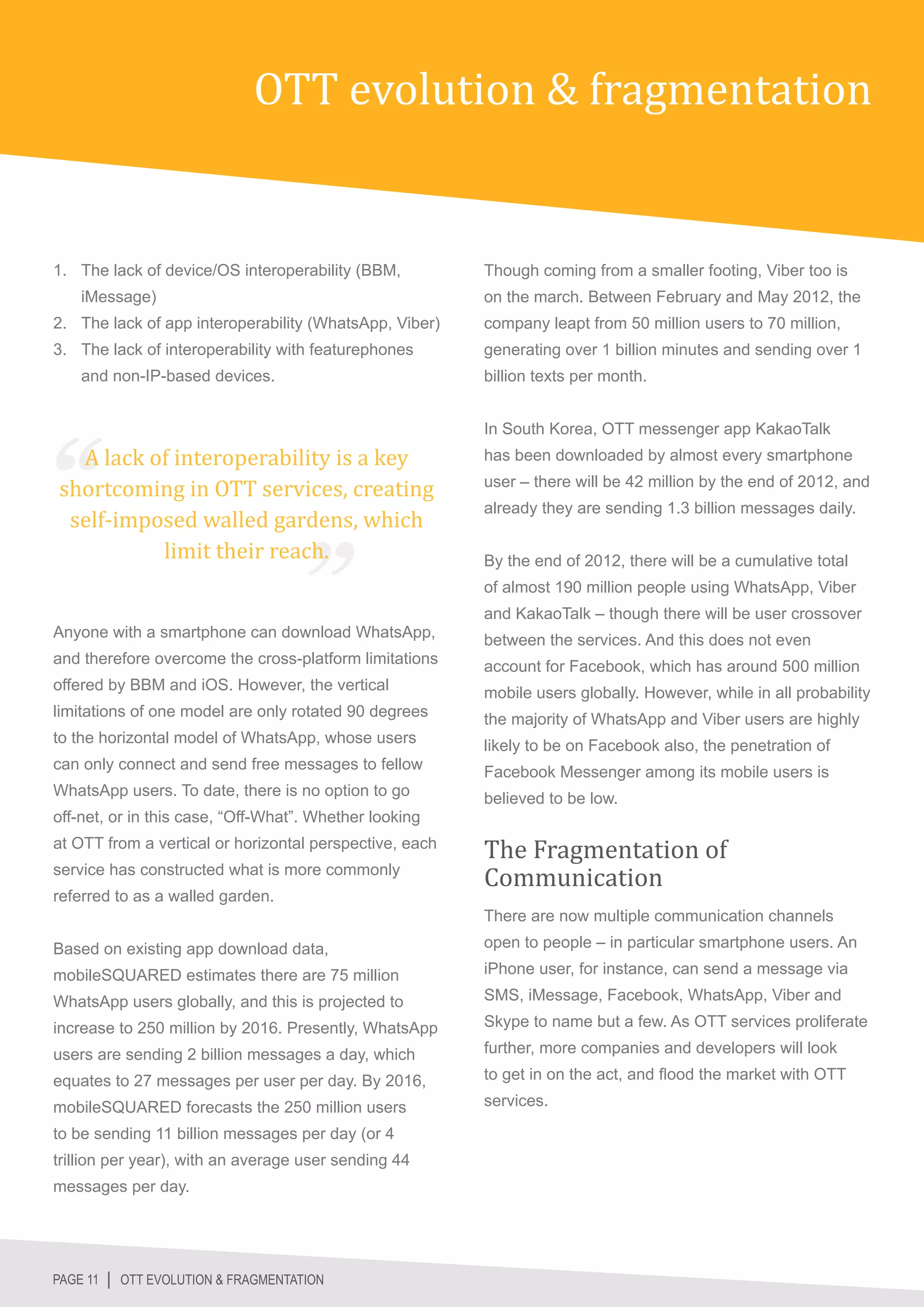 OTT evolution & fragmentation


1.	 The lack of device/OS interoperability (BBM,         Though coming from a smaller footing, Viber too is
    iMessage)                                            on the march. Between February and May 2012, the
2.	 The lack of app interoperability (WhatsApp, Viber)   company leapt from 50 million users to 70 million,
3.	 The lack of interoperability with featurephones      generating over 1 billion minutes and sending over 1
    and non-IP-based devices.                            billion texts per month.




  A lack of interoperability is a key
                                                         In South Korea, OTT messenger app KakaoTalk


shortcoming in OTT services, creating
                                                         has been downloaded by almost every smartphone



 self-imposed walled gardens, which
                                                         user – there will be 42 million by the end of 2012, and



          limit their reach.
                                                         already they are sending 1.3 billion messages daily.


                                                         By the end of 2012, there will be a cumulative total
                                                         of almost 190 million people using WhatsApp, Viber
                                                         and KakaoTalk – though there will be user crossover
Anyone with a smartphone can download WhatsApp,          between the services. And this does not even
and therefore overcome the cross-platform limitations    account for Facebook, which has around 500 million
offered by BBM and iOS. However, the vertical            mobile users globally. However, while in all probability
limitations of one model are only rotated 90 degrees     the majority of WhatsApp and Viber users are highly
to the horizontal model of WhatsApp, whose users         likely to be on Facebook also, the penetration of
can only connect and send free messages to fellow        Facebook Messenger among its mobile users is



                                                         The Fragmentation of
WhatsApp users. To date, there is no option to go        believed to be low.




                                                         Communication
off-net, or in this case, “Off-What”. Whether looking
at OTT from a vertical or horizontal perspective, each
service has constructed what is more commonly
referred to as a walled garden.
                                                         There are now multiple communication channels

Based on existing app download data,                     open to people – in particular smartphone users. An

mobileSQUARED estimates there are 75 million             iPhone user, for instance, can send a message via

WhatsApp users globally, and this is projected to        SMS, iMessage, Facebook, WhatsApp, Viber and

increase to 250 million by 2016. Presently, WhatsApp     Skype to name but a few. As OTT services proliferate

users are sending 2 billion messages a day, which        further, more companies and developers will look

equates to 27 messages per user per day. By 2016,        to get in on the act, and flood the market with OTT

mobileSQUARED forecasts the 250 million users            services.

to be sending 11 billion messages per day (or 4
trillion per year), with an average user sending 44
messages per day.




PAGE 11 │ OTT EVOLUTION & FRAGMENTATION
 