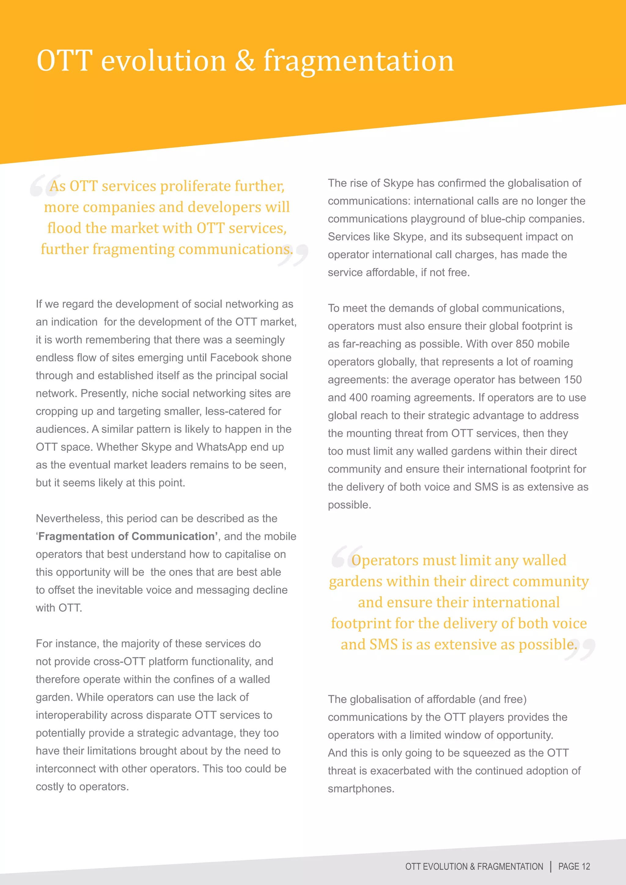 OTT evolution & fragmentation


  As OTT services proliferate further,
  more companies and developers will
                                                          The rise of Skype has confirmed the globalisation of



  flood the market with OTT services,
                                                          communications: international calls are no longer the



 further fragmenting communications.
                                                          communications playground of blue-chip companies.
                                                          Services like Skype, and its subsequent impact on
                                                          operator international call charges, has made the
                                                          service affordable, if not free.

If we regard the development of social networking as      To meet the demands of global communications,
an indication for the development of the OTT market,      operators must also ensure their global footprint is
it is worth remembering that there was a seemingly        as far-reaching as possible. With over 850 mobile
endless flow of sites emerging until Facebook shone       operators globally, that represents a lot of roaming
through and established itself as the principal social    agreements: the average operator has between 150
network. Presently, niche social networking sites are     and 400 roaming agreements. If operators are to use
cropping up and targeting smaller, less-catered for       global reach to their strategic advantage to address
audiences. A similar pattern is likely to happen in the   the mounting threat from OTT services, then they
OTT space. Whether Skype and WhatsApp end up              too must limit any walled gardens within their direct
as the eventual market leaders remains to be seen,        community and ensure their international footprint for
but it seems likely at this point.                        the delivery of both voice and SMS is as extensive as
                                                          possible.
Nevertheless, this period can be described as the


                                                             Operators must limit any walled
‘Fragmentation of Communication’, and the mobile



                                                          gardens within their direct community
operators that best understand how to capitalise on



                                                              and ensure their international
this opportunity will be the ones that are best able



                                                          footprint for the delivery of both voice
to offset the inevitable voice and messaging decline




                                                            and SMS is as extensive as possible.
with OTT.


For instance, the majority of these services do
not provide cross-OTT platform functionality, and
therefore operate within the confines of a walled
garden. While operators can use the lack of               The globalisation of affordable (and free)
interoperability across disparate OTT services to         communications by the OTT players provides the
potentially provide a strategic advantage, they too       operators with a limited window of opportunity.
have their limitations brought about by the need to       And this is only going to be squeezed as the OTT
interconnect with other operators. This too could be      threat is exacerbated with the continued adoption of
costly to operators.                                      smartphones.




                                                                           OTT EVOLUTION & FRAGMENTATION │ PAGE 12
 