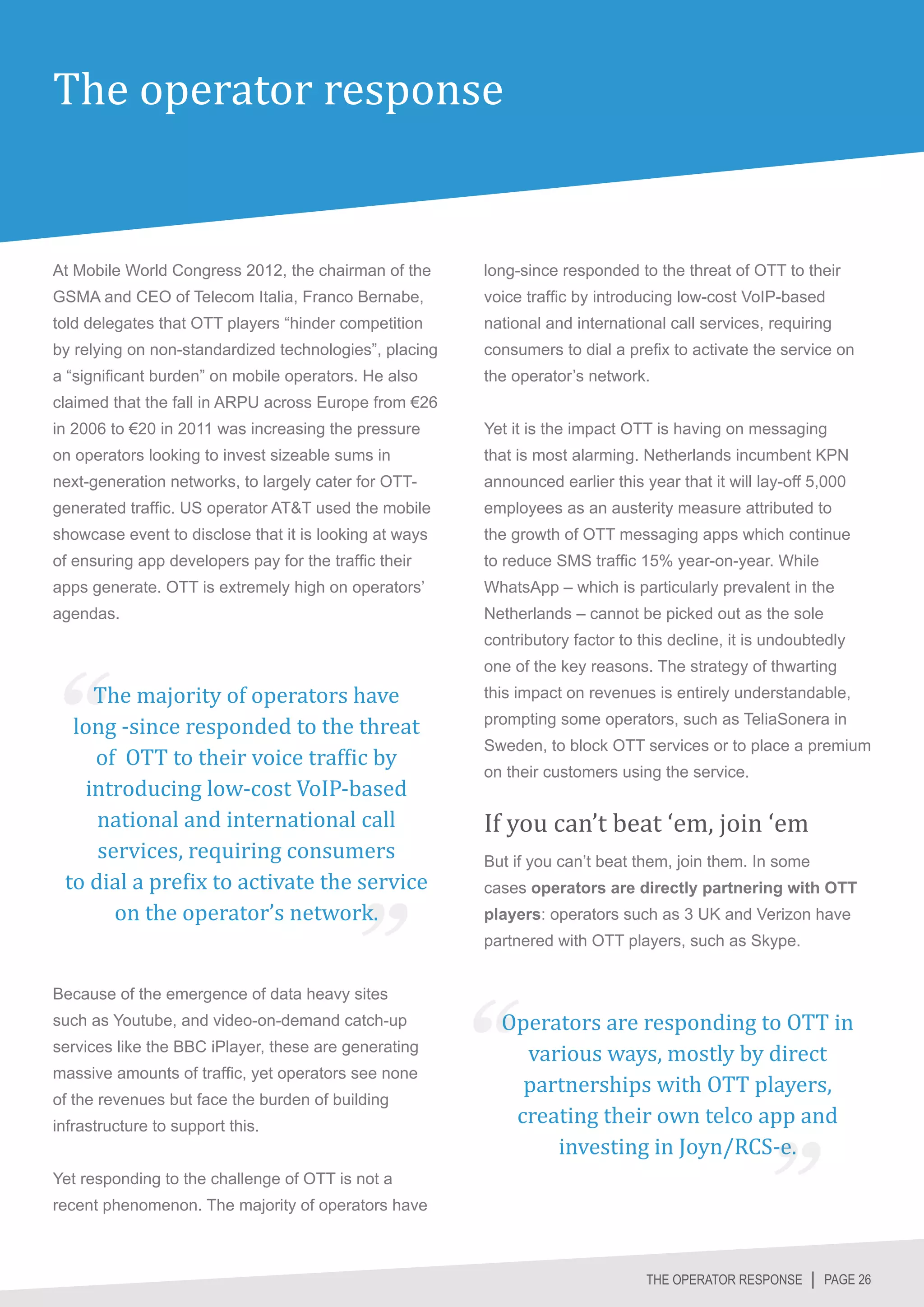 The operator response


At Mobile World Congress 2012, the chairman of the      long-since responded to the threat of OTT to their
GSMA and CEO of Telecom Italia, Franco Bernabe,         voice traffic by introducing low-cost VoIP-based
told delegates that OTT players “hinder competition     national and international call services, requiring
by relying on non-standardized technologies”, placing   consumers to dial a prefix to activate the service on
a “significant burden” on mobile operators. He also     the operator’s network.
claimed that the fall in ARPU across Europe from €26
in 2006 to €20 in 2011 was increasing the pressure      Yet it is the impact OTT is having on messaging
on operators looking to invest sizeable sums in         that is most alarming. Netherlands incumbent KPN
next-generation networks, to largely cater for OTT-     announced earlier this year that it will lay-off 5,000
generated traffic. US operator AT&T used the mobile     employees as an austerity measure attributed to
showcase event to disclose that it is looking at ways   the growth of OTT messaging apps which continue
of ensuring app developers pay for the traffic their    to reduce SMS traffic 15% year-on-year. While
apps generate. OTT is extremely high on operators’      WhatsApp – which is particularly prevalent in the
agendas.                                                Netherlands – cannot be picked out as the sole
                                                        contributory factor to this decline, it is undoubtedly


    The majority of operators have
                                                        one of the key reasons. The strategy of thwarting


  long -since responded to the threat
                                                        this impact on revenues is entirely understandable,



    of OTT to their voice traffic by
                                                        prompting some operators, such as TeliaSonera in



   introducing low-cost VoIP-based
                                                        Sweden, to block OTT services or to place a premium



     national and international call                    If you can’t beat ‘em, join ‘em
                                                        on their customers using the service.



     services, requiring consumers
 to dial a prefix to activate the service
       on the operator’s network.
                                                        But if you can’t beat them, join them. In some
                                                        cases operators are directly partnering with OTT
                                                        players: operators such as 3 UK and Verizon have
                                                        partnered with OTT players, such as Skype.




                                                          Operators are responding to OTT in
Because of the emergence of data heavy sites


                                                            various ways, mostly by direct
such as Youtube, and video-on-demand catch-up



                                                            partnerships with OTT players,
services like the BBC iPlayer, these are generating



                                                           creating their own telco app and
massive amounts of traffic, yet operators see none



                                                               investing in Joyn/RCS-e.
of the revenues but face the burden of building
infrastructure to support this.


Yet responding to the challenge of OTT is not a
recent phenomenon. The majority of operators have



                                                                                THE OPERATOR RESPONSE │ PAGE 26
 