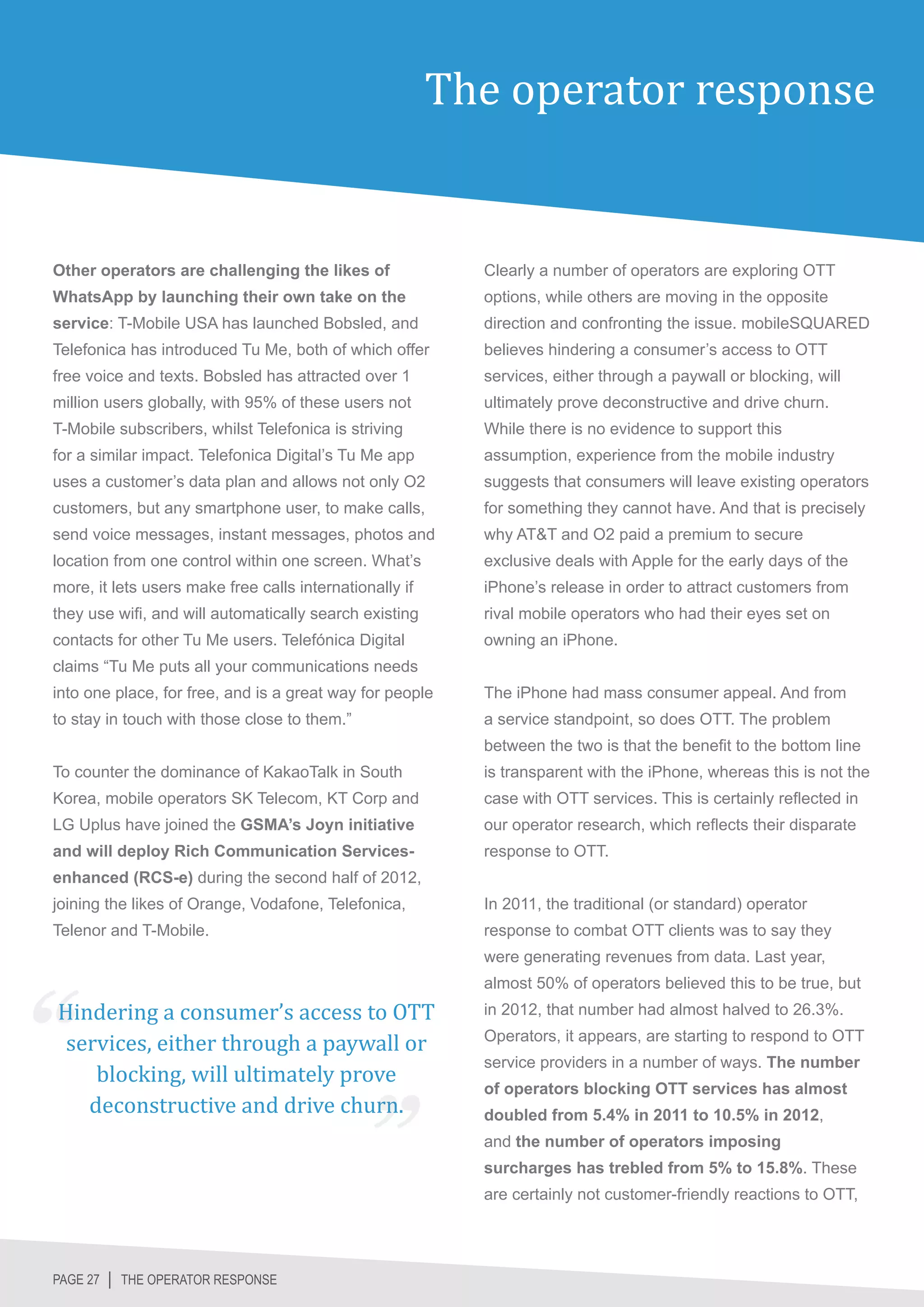 The operator response


Other operators are challenging the likes of               Clearly a number of operators are exploring OTT
WhatsApp by launching their own take on the                options, while others are moving in the opposite
service: T-Mobile USA has launched Bobsled, and            direction and confronting the issue. mobileSQUARED
Telefonica has introduced Tu Me, both of which offer       believes hindering a consumer’s access to OTT
free voice and texts. Bobsled has attracted over 1         services, either through a paywall or blocking, will
million users globally, with 95% of these users not        ultimately prove deconstructive and drive churn.
T-Mobile subscribers, whilst Telefonica is striving        While there is no evidence to support this
for a similar impact. Telefonica Digital’s Tu Me app       assumption, experience from the mobile industry
uses a customer’s data plan and allows not only O2         suggests that consumers will leave existing operators
customers, but any smartphone user, to make calls,         for something they cannot have. And that is precisely
send voice messages, instant messages, photos and          why AT&T and O2 paid a premium to secure
location from one control within one screen. What’s        exclusive deals with Apple for the early days of the
more, it lets users make free calls internationally if     iPhone’s release in order to attract customers from
they use wifi, and will automatically search existing      rival mobile operators who had their eyes set on
contacts for other Tu Me users. Telefónica Digital         owning an iPhone.
claims “Tu Me puts all your communications needs
into one place, for free, and is a great way for people    The iPhone had mass consumer appeal. And from
to stay in touch with those close to them.”                a service standpoint, so does OTT. The problem
                                                           between the two is that the benefit to the bottom line
To counter the dominance of KakaoTalk in South             is transparent with the iPhone, whereas this is not the
Korea, mobile operators SK Telecom, KT Corp and            case with OTT services. This is certainly reflected in
LG Uplus have joined the GSMA’s Joyn initiative            our operator research, which reflects their disparate
and will deploy Rich Communication Services-               response to OTT.
enhanced (RCS-e) during the second half of 2012,
joining the likes of Orange, Vodafone, Telefonica,         In 2011, the traditional (or standard) operator
Telenor and T-Mobile.                                      response to combat OTT clients was to say they
                                                           were generating revenues from data. Last year,


Hindering a consumer’s access to OTT
                                                           almost 50% of operators believed this to be true, but


 services, either through a paywall or
                                                           in 2012, that number had almost halved to 26.3%.



    blocking, will ultimately prove
                                                           Operators, it appears, are starting to respond to OTT



   deconstructive and drive churn.
                                                           service providers in a number of ways. The number
                                                           of operators blocking OTT services has almost
                                                           doubled from 5.4% in 2011 to 10.5% in 2012,
                                                           and the number of operators imposing
                                                           surcharges has trebled from 5% to 15.8%. These
                                                           are certainly not customer-friendly reactions to OTT,




PAGE 27 │ THE OPERATOR RESPONSE
 