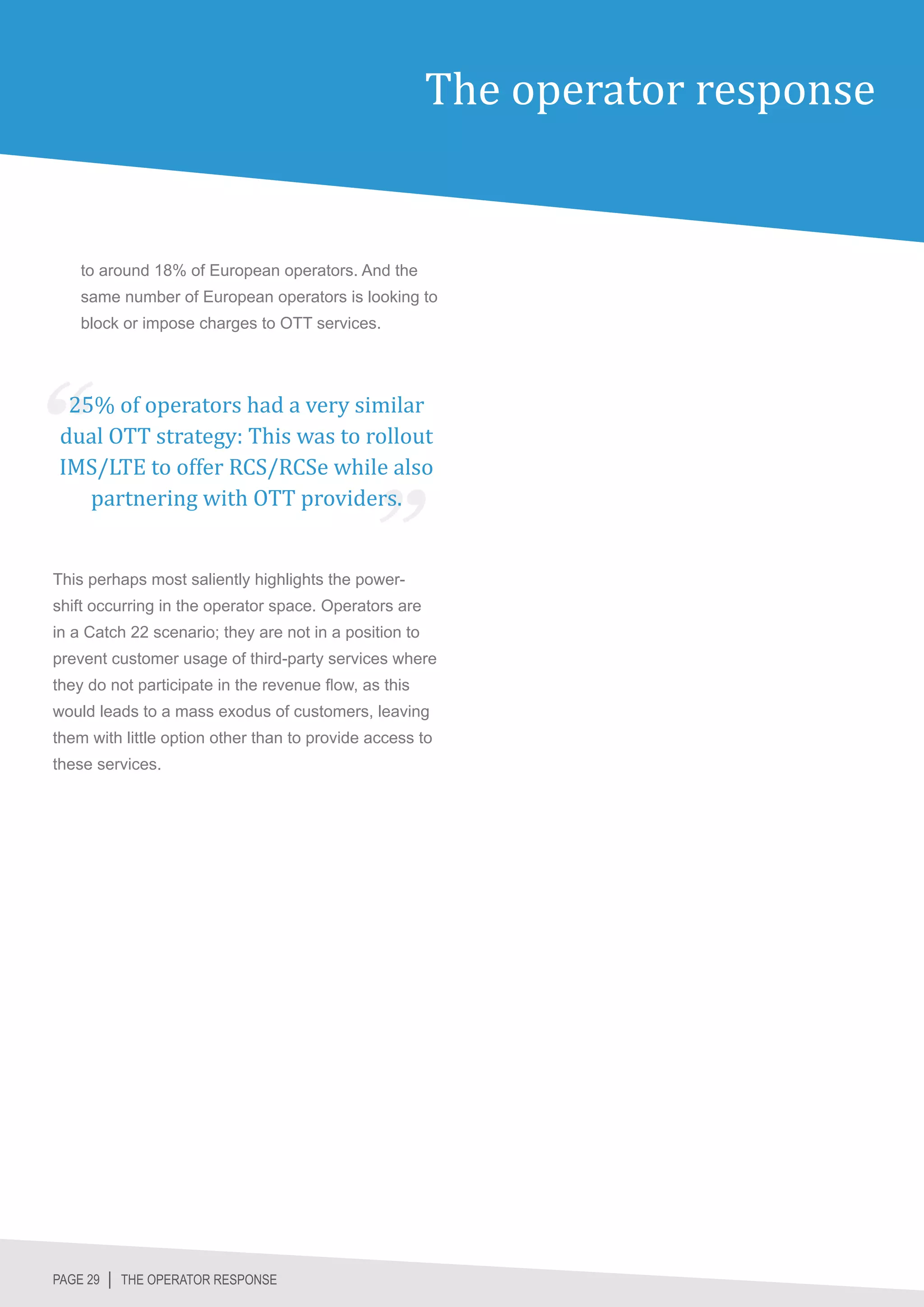 The operator response


    to around 18% of European operators. And the
    same number of European operators is looking to
    block or impose charges to OTT services.




 25% of operators had a very similar
dual OTT strategy: This was to rollout
IMS/LTE to offer RCS/RCSe while also
   partnering with OTT providers.


This perhaps most saliently highlights the power-
shift occurring in the operator space. Operators are
in a Catch 22 scenario; they are not in a position to
prevent customer usage of third-party services where
they do not participate in the revenue flow, as this
would leads to a mass exodus of customers, leaving
them with little option other than to provide access to
these services.




PAGE 29 │ THE OPERATOR RESPONSE
 