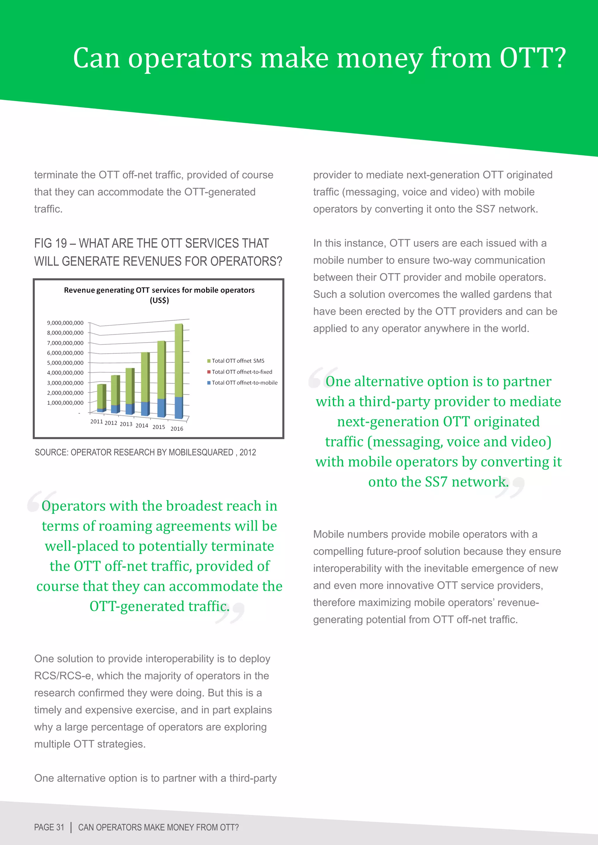 Can operators make money from OTT?


terminate the OTT off-net traffic, provided of course     provider to mediate next-generation OTT originated
that they can accommodate the OTT-generated               traffic (messaging, voice and video) with mobile
traffic.                                                  operators by converting it onto the SS7 network.


FIG 19 – WHAT ARE THE OTT SERVICES THAT                   In this instance, OTT users are each issued with a
WILL GENERATE REVENUES FOR OPERATORS?                     mobile number to ensure two-way communication
                                                          between their OTT provider and mobile operators.
                                                          Such a solution overcomes the walled gardens that
                                                          have been erected by the OTT providers and can be
                                                          applied to any operator anywhere in the world.




                                                           One alternative option is to partner
                                                          with a third-party provider to mediate
                                                             next-generation OTT originated
                                                           traffic (messaging, voice and video)
                                                          with mobile operators by converting it
                                                                   onto the SS7 network.
SOURCE: OPERATOR RESEARCH BY MOBILESQUARED , 2012




 Operators with the broadest reach in
 terms of roaming agreements will be
  well-placed to potentially terminate
  the OTT off-net traffic, provided of
                                                          Mobile numbers provide mobile operators with a




course that they can accommodate the
                                                          compelling future-proof solution because they ensure
                                                          interoperability with the inevitable emergence of new


         OTT-generated traffic.
                                                          and even more innovative OTT service providers,
                                                          therefore maximizing mobile operators’ revenue-
                                                          generating potential from OTT off-net traffic.


One solution to provide interoperability is to deploy
RCS/RCS-e, which the majority of operators in the
research confirmed they were doing. But this is a
timely and expensive exercise, and in part explains
why a large percentage of operators are exploring
multiple OTT strategies.


One alternative option is to partner with a third-party



PAGE 31 │ CAN OPERATORS MAKE MONEY FROM OTT?
 
