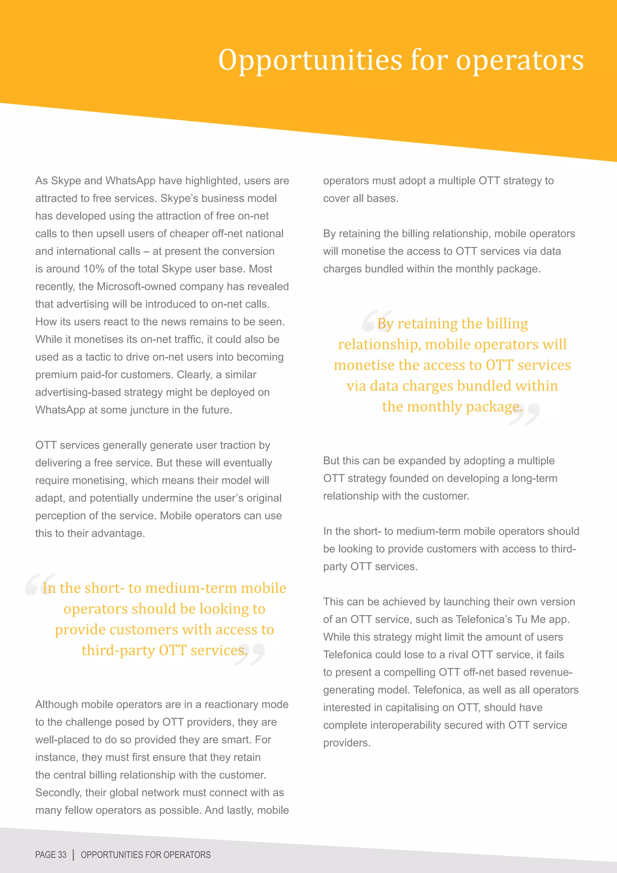 Opportunities for operators


As Skype and WhatsApp have highlighted, users are         operators must adopt a multiple OTT strategy to
attracted to free services. Skype’s business model        cover all bases.
has developed using the attraction of free on-net
calls to then upsell users of cheaper off-net national    By retaining the billing relationship, mobile operators
and international calls – at present the conversion       will monetise the access to OTT services via data
is around 10% of the total Skype user base. Most          charges bundled within the monthly package.
recently, the Microsoft-owned company has revealed


                                                                  By retaining the billing
that advertising will be introduced to on-net calls.


                                                            relationship, mobile operators will
How its users react to the news remains to be seen.



                                                            monetise the access to OTT services
While it monetises its on-net traffic, it could also be



                                                             via data charges bundled within
used as a tactic to drive on-net users into becoming



                                                                   the monthly package.
premium paid-for customers. Clearly, a similar
advertising-based strategy might be deployed on
WhatsApp at some juncture in the future.


OTT services generally generate user traction by
delivering a free service. But these will eventually      But this can be expanded by adopting a multiple
require monetising, which means their model will          OTT strategy founded on developing a long-term
adapt, and potentially undermine the user’s original      relationship with the customer.
perception of the service. Mobile operators can use
this to their advantage.                                  In the short- to medium-term mobile operators should
                                                          be looking to provide customers with access to third-


 In the short- to medium-term mobile
                                                          party OTT services.



     operators should be looking to
   provide customers with access to
                                                          This can be achieved by launching their own version



       third-party OTT services.
                                                          of an OTT service, such as Telefonica’s Tu Me app.
                                                          While this strategy might limit the amount of users
                                                          Telefonica could lose to a rival OTT service, it fails
                                                          to present a compelling OTT off-net based revenue-
                                                          generating model. Telefonica, as well as all operators
Although mobile operators are in a reactionary mode       interested in capitalising on OTT, should have
to the challenge posed by OTT providers, they are         complete interoperability secured with OTT service
well-placed to do so provided they are smart. For         providers.
instance, they must first ensure that they retain
the central billing relationship with the customer.
Secondly, their global network must connect with as
many fellow operators as possible. And lastly, mobile



PAGE 33 │ OPPORTUNITIES FOR OPERATORS
 