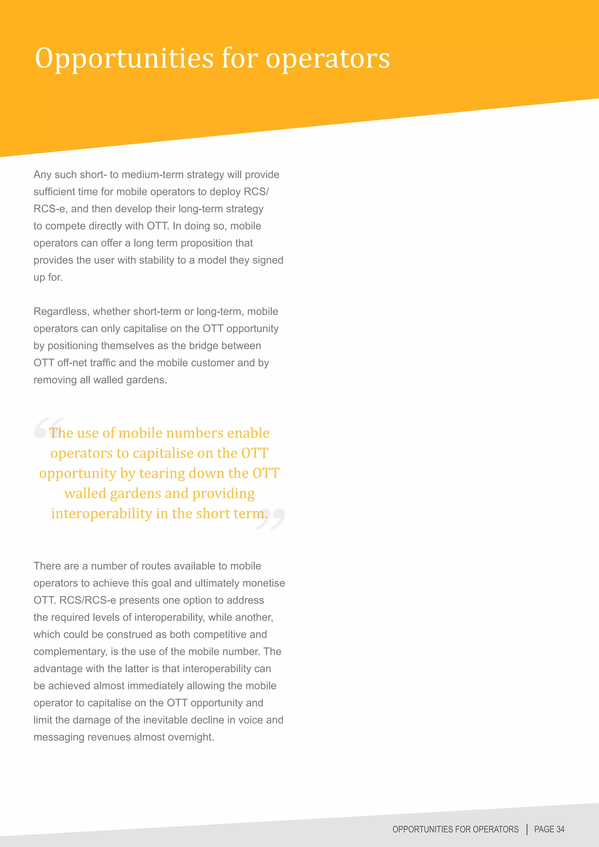 Opportunities for operators


Any such short- to medium-term strategy will provide
sufficient time for mobile operators to deploy RCS/
RCS-e, and then develop their long-term strategy
to compete directly with OTT. In doing so, mobile
operators can offer a long term proposition that
provides the user with stability to a model they signed
up for.


Regardless, whether short-term or long-term, mobile
operators can only capitalise on the OTT opportunity
by positioning themselves as the bridge between
OTT off-net traffic and the mobile customer and by
removing all walled gardens.




  The use of mobile numbers enable
  operators to capitalise on the OTT
 opportunity by tearing down the OTT
    walled gardens and providing
  interoperability in the short term.


There are a number of routes available to mobile
operators to achieve this goal and ultimately monetise
OTT. RCS/RCS-e presents one option to address
the required levels of interoperability, while another,
which could be construed as both competitive and
complementary, is the use of the mobile number. The
advantage with the latter is that interoperability can
be achieved almost immediately allowing the mobile
operator to capitalise on the OTT opportunity and
limit the damage of the inevitable decline in voice and
messaging revenues almost overnight.




                                                          OPPORTUNITIES FOR OPERATORS │ PAGE 34
 