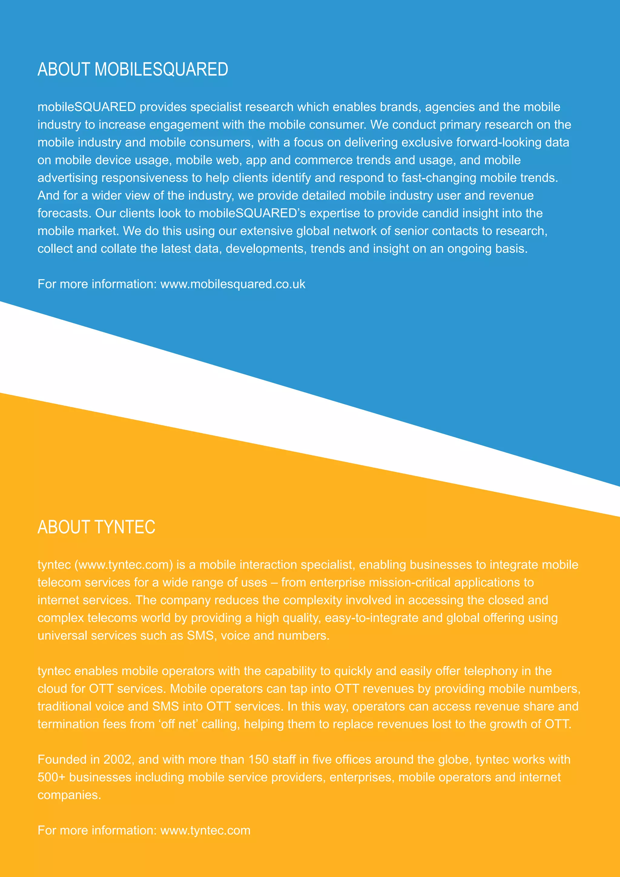 ABOUT MOBILESQUARED
mobileSQUARED provides specialist research which enables brands, agencies and the mobile
industry to increase engagement with the mobile consumer. We conduct primary research on the
mobile industry and mobile consumers, with a focus on delivering exclusive forward-looking data
on mobile device usage, mobile web, app and commerce trends and usage, and mobile
advertising responsiveness to help clients identify and respond to fast-changing mobile trends.
And for a wider view of the industry, we provide detailed mobile industry user and revenue
forecasts. Our clients look to mobileSQUARED’s expertise to provide candid insight into the
mobile market. We do this using our extensive global network of senior contacts to research,
collect and collate the latest data, developments, trends and insight on an ongoing basis.

For more information: www.mobilesquared.co.uk




ABOUT TYNTEC
tyntec (www.tyntec.com) is a mobile interaction specialist, enabling businesses to integrate mobile
telecom services for a wide range of uses – from enterprise mission-critical applications to
internet services. The company reduces the complexity involved in accessing the closed and
complex telecoms world by providing a high quality, easy-to-integrate and global offering using
universal services such as SMS, voice and numbers.

tyntec enables mobile operators with the capability to quickly and easily offer telephony in the
cloud for OTT services. Mobile operators can tap into OTT revenues by providing mobile numbers,
traditional voice and SMS into OTT services. In this way, operators can access revenue share and
termination fees from ‘off net’ calling, helping them to replace revenues lost to the growth of OTT.

Founded in 2002, and with more than 150 staff in five offices around the globe, tyntec works with
500+ businesses including mobile service providers, enterprises, mobile operators and internet
companies.

For more information: www.tyntec.com

PAGE 35 │
 
