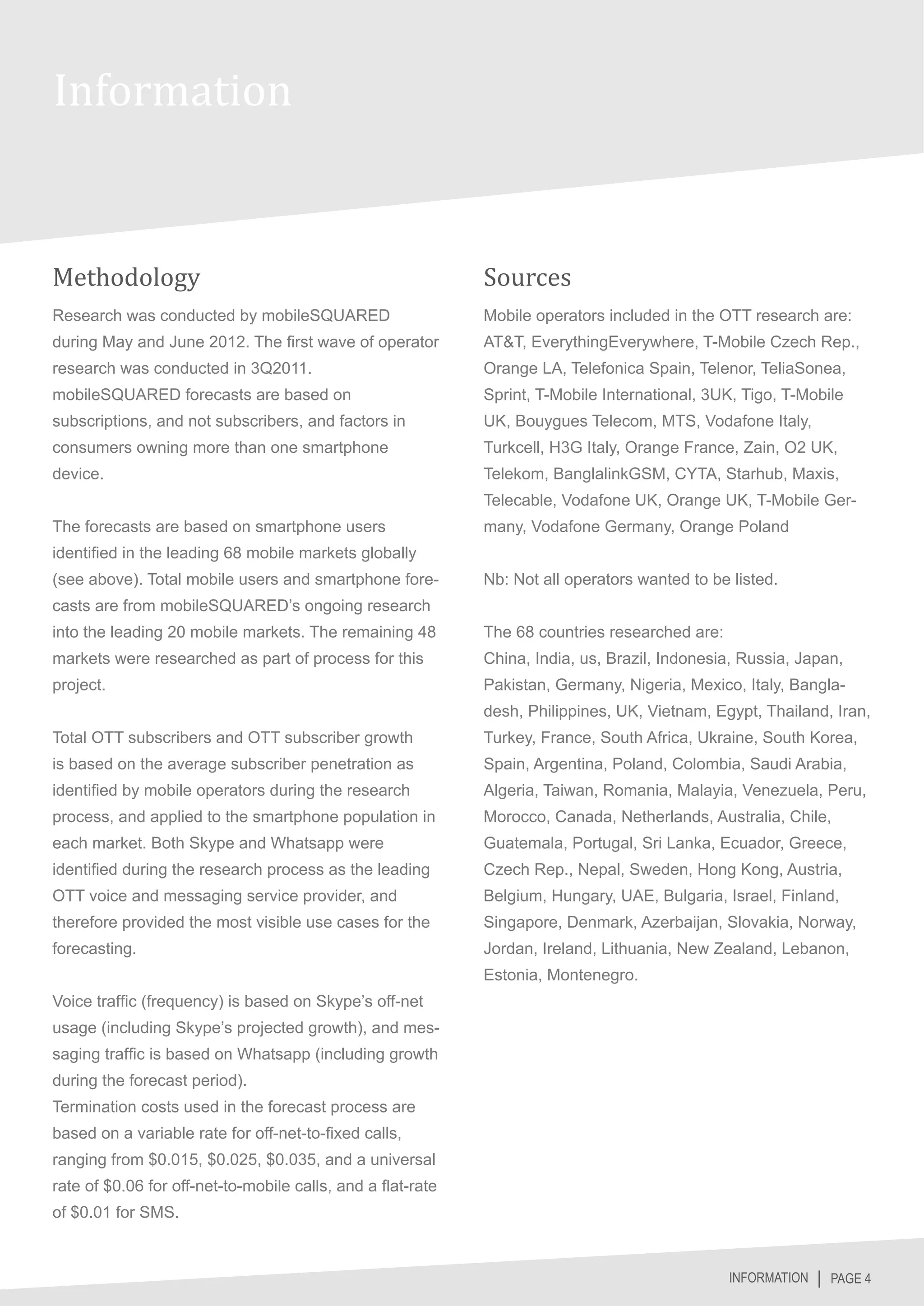 Information


Methodology                                                  Sources
Research was conducted by mobileSQUARED                      Mobile operators included in the OTT research are:
during May and June 2012. The first wave of operator         AT&T, EverythingEverywhere, T-Mobile Czech Rep.,
research was conducted in 3Q2011.                            Orange LA, Telefonica Spain, Telenor, TeliaSonea,
mobileSQUARED forecasts are based on                         Sprint, T-Mobile International, 3UK, Tigo, T-Mobile
subscriptions, and not subscribers, and factors in           UK, Bouygues Telecom, MTS, Vodafone Italy,
consumers owning more than one smartphone                    Turkcell, H3G Italy, Orange France, Zain, O2 UK,
device.                                                      Telekom, BanglalinkGSM, CYTA, Starhub, Maxis,
                                                             Telecable, Vodafone UK, Orange UK, T-Mobile Ger-
The forecasts are based on smartphone users                  many, Vodafone Germany, Orange Poland
identified in the leading 68 mobile markets globally
(see above). Total mobile users and smartphone fore-         Nb: Not all operators wanted to be listed.
casts are from mobileSQUARED’s ongoing research
into the leading 20 mobile markets. The remaining 48         The 68 countries researched are:
markets were researched as part of process for this          China, India, us, Brazil, Indonesia, Russia, Japan,
project.                                                     Pakistan, Germany, Nigeria, Mexico, Italy, Bangla-
                                                             desh, Philippines, UK, Vietnam, Egypt, Thailand, Iran,
Total OTT subscribers and OTT subscriber growth              Turkey, France, South Africa, Ukraine, South Korea,
is based on the average subscriber penetration as            Spain, Argentina, Poland, Colombia, Saudi Arabia,
identified by mobile operators during the research           Algeria, Taiwan, Romania, Malayia, Venezuela, Peru,
process, and applied to the smartphone population in         Morocco, Canada, Netherlands, Australia, Chile,
each market. Both Skype and Whatsapp were                    Guatemala, Portugal, Sri Lanka, Ecuador, Greece,
identified during the research process as the leading        Czech Rep., Nepal, Sweden, Hong Kong, Austria,
OTT voice and messaging service provider, and                Belgium, Hungary, UAE, Bulgaria, Israel, Finland,
therefore provided the most visible use cases for the        Singapore, Denmark, Azerbaijan, Slovakia, Norway,
forecasting.                                                 Jordan, Ireland, Lithuania, New Zealand, Lebanon,
                                                             Estonia, Montenegro.
Voice traffic (frequency) is based on Skype’s off-net
usage (including Skype’s projected growth), and mes-
saging traffic is based on Whatsapp (including growth
during the forecast period).
Termination costs used in the forecast process are
based on a variable rate for off-net-to-fixed calls,
ranging from $0.015, $0.025, $0.035, and a universal
rate of $0.06 for off-net-to-mobile calls, and a flat-rate
of $0.01 for SMS.


                                                                                                INFORMATION │ PAGE 4
 