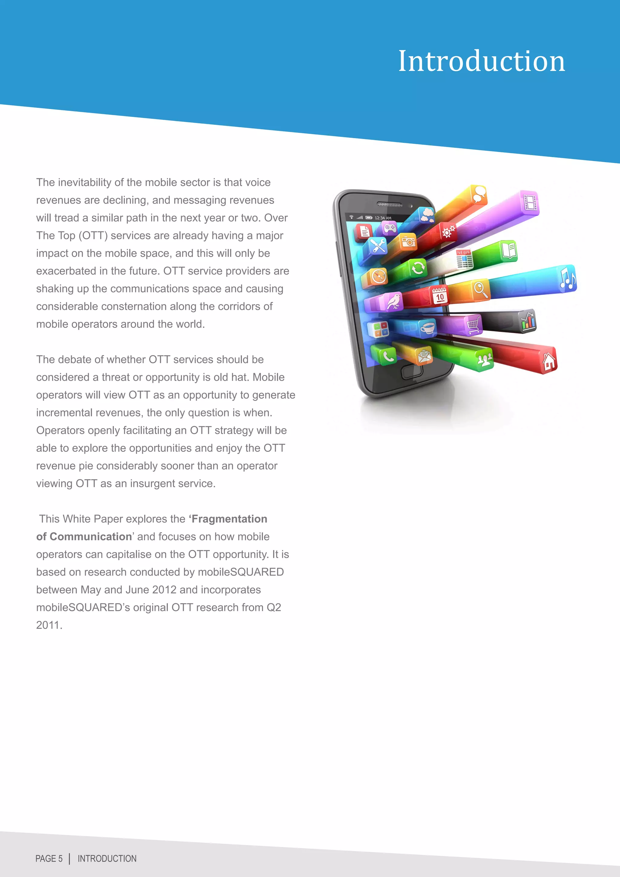 Introduction


The inevitability of the mobile sector is that voice
revenues are declining, and messaging revenues
will tread a similar path in the next year or two. Over
The Top (OTT) services are already having a major
impact on the mobile space, and this will only be
exacerbated in the future. OTT service providers are
shaking up the communications space and causing
considerable consternation along the corridors of
mobile operators around the world.


The debate of whether OTT services should be
considered a threat or opportunity is old hat. Mobile
operators will view OTT as an opportunity to generate
incremental revenues, the only question is when.
Operators openly facilitating an OTT strategy will be
able to explore the opportunities and enjoy the OTT
revenue pie considerably sooner than an operator
viewing OTT as an insurgent service.


This White Paper explores the ‘Fragmentation
of Communication’ and focuses on how mobile
operators can capitalise on the OTT opportunity. It is
based on research conducted by mobileSQUARED
between May and June 2012 and incorporates
mobileSQUARED’s original OTT research from Q2
2011.




PAGE 5 │ INTRODUCTION
 