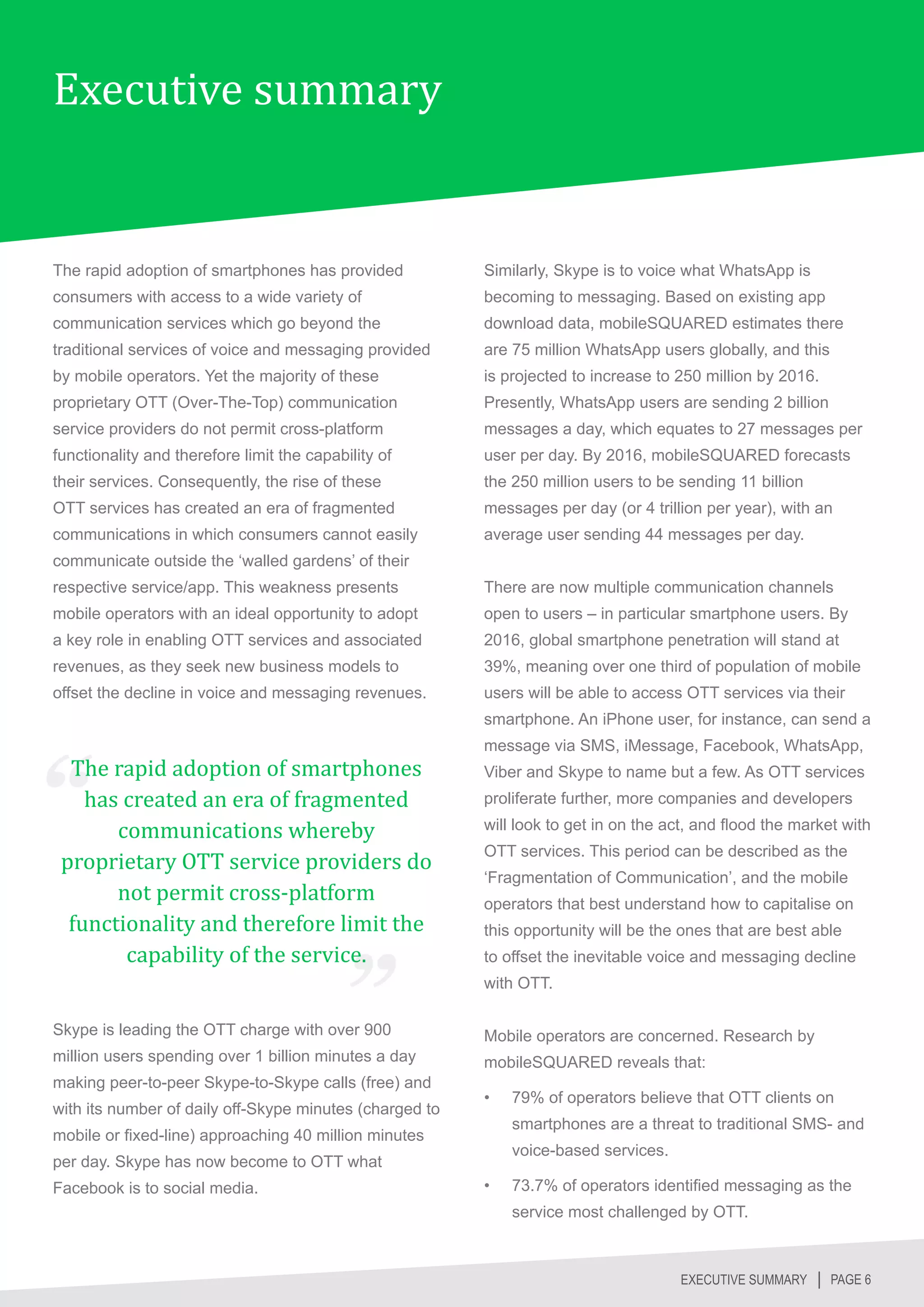 Executive summary


The rapid adoption of smartphones has provided           Similarly, Skype is to voice what WhatsApp is
consumers with access to a wide variety of               becoming to messaging. Based on existing app
communication services which go beyond the               download data, mobileSQUARED estimates there
traditional services of voice and messaging provided     are 75 million WhatsApp users globally, and this
by mobile operators. Yet the majority of these           is projected to increase to 250 million by 2016.
proprietary OTT (Over-The-Top) communication             Presently, WhatsApp users are sending 2 billion
service providers do not permit cross-platform           messages a day, which equates to 27 messages per
functionality and therefore limit the capability of      user per day. By 2016, mobileSQUARED forecasts
their services. Consequently, the rise of these          the 250 million users to be sending 11 billion
OTT services has created an era of fragmented            messages per day (or 4 trillion per year), with an
communications in which consumers cannot easily          average user sending 44 messages per day.
communicate outside the ‘walled gardens’ of their
respective service/app. This weakness presents           There are now multiple communication channels
mobile operators with an ideal opportunity to adopt      open to users – in particular smartphone users. By
a key role in enabling OTT services and associated       2016, global smartphone penetration will stand at
revenues, as they seek new business models to            39%, meaning over one third of population of mobile
offset the decline in voice and messaging revenues.      users will be able to access OTT services via their



  The rapid adoption of smartphones
                                                         smartphone. An iPhone user, for instance, can send a




    has created an era of fragmented
                                                         message via SMS, iMessage, Facebook, WhatsApp,
                                                         Viber and Skype to name but a few. As OTT services


       communications whereby
                                                         proliferate further, more companies and developers



 proprietary OTT service providers do
                                                         will look to get in on the act, and flood the market with



       not permit cross-platform
                                                         OTT services. This period can be described as the



  functionality and therefore limit the
                                                         ‘Fragmentation of Communication’, and the mobile



        capability of the service.
                                                         operators that best understand how to capitalise on
                                                         this opportunity will be the ones that are best able
                                                         to offset the inevitable voice and messaging decline
                                                         with OTT.

Skype is leading the OTT charge with over 900            Mobile operators are concerned. Research by
million users spending over 1 billion minutes a day      mobileSQUARED reveals that:
making peer-to-peer Skype-to-Skype calls (free) and
                                                         •	   79% of operators believe that OTT clients on
with its number of daily off-Skype minutes (charged to
                                                              smartphones are a threat to traditional SMS- and
mobile or fixed-line) approaching 40 million minutes
                                                              voice-based services.
per day. Skype has now become to OTT what
Facebook is to social media.                             •	   73.7% of operators identified messaging as the
                                                              service most challenged by OTT.



                                                                                      EXECUTIVE SUMMARY │ PAGE 6
 