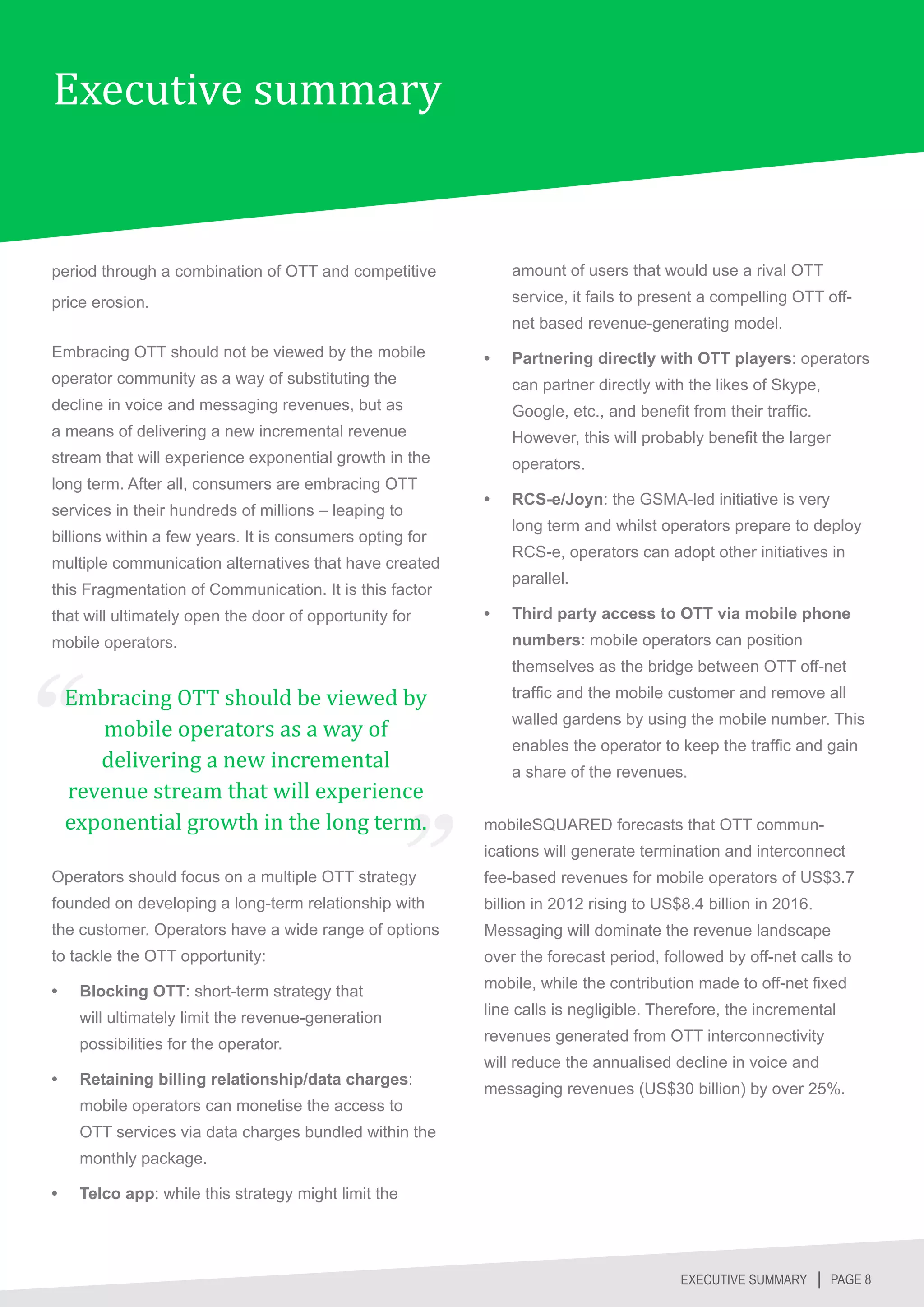 Executive summary


period through a combination of OTT and competitive            amount of users that would use a rival OTT
price erosion.                                                 service, it fails to present a compelling OTT off-
                                                               net based revenue-generating model.
Embracing OTT should not be viewed by the mobile          •	   Partnering directly with OTT players: operators
operator community as a way of substituting the                can partner directly with the likes of Skype,
decline in voice and messaging revenues, but as                Google, etc., and benefit from their traffic.
a means of delivering a new incremental revenue                However, this will probably benefit the larger
stream that will experience exponential growth in the          operators.
long term. After all, consumers are embracing OTT
                                                          •	   RCS-e/Joyn: the GSMA-led initiative is very
services in their hundreds of millions – leaping to
                                                               long term and whilst operators prepare to deploy
billions within a few years. It is consumers opting for
                                                               RCS-e, operators can adopt other initiatives in
multiple communication alternatives that have created
                                                               parallel.
this Fragmentation of Communication. It is this factor
that will ultimately open the door of opportunity for     •	   Third party access to OTT via mobile phone
mobile operators.                                              numbers: mobile operators can position


     Embracing OTT should be viewed by
                                                               themselves as the bridge between OTT off-net


        mobile operators as a way of
                                                               traffic and the mobile customer and remove all



        delivering a new incremental
                                                               walled gardens by using the mobile number. This



     revenue stream that will experience
                                                               enables the operator to keep the traffic and gain



     exponential growth in the long term.
                                                               a share of the revenues.


                                                          mobileSQUARED forecasts that OTT commun-
                                                          ications will generate termination and interconnect
Operators should focus on a multiple OTT strategy         fee-based revenues for mobile operators of US$3.7
founded on developing a long-term relationship with       billion in 2012 rising to US$8.4 billion in 2016.
the customer. Operators have a wide range of options      Messaging will dominate the revenue landscape
to tackle the OTT opportunity:                            over the forecast period, followed by off-net calls to

•	    Blocking OTT: short-term strategy that              mobile, while the contribution made to off-net fixed

      will ultimately limit the revenue-generation        line calls is negligible. Therefore, the incremental

      possibilities for the operator.                     revenues generated from OTT interconnectivity
                                                          will reduce the annualised decline in voice and
•	    Retaining billing relationship/data charges:
                                                          messaging revenues (US$30 billion) by over 25%.
      mobile operators can monetise the access to
      OTT services via data charges bundled within the
      monthly package.

•	    Telco app: while this strategy might limit the




                                                                                        EXECUTIVE SUMMARY │ PAGE 8
 