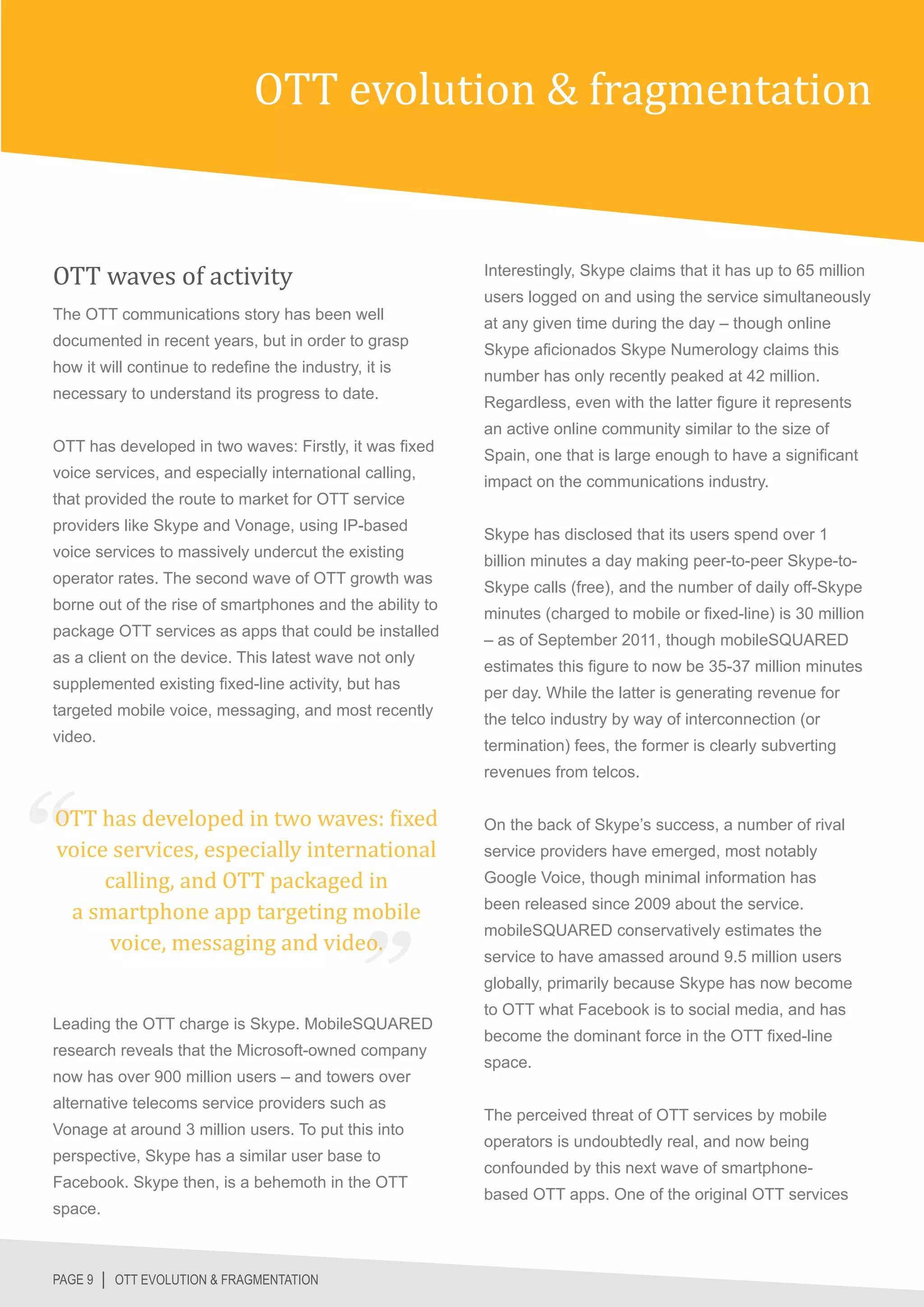 OTT evolution & fragmentation


OTT waves of activity                                     Interestingly, Skype claims that it has up to 65 million
                                                          users logged on and using the service simultaneously
The OTT communications story has been well
                                                          at any given time during the day – though online
documented in recent years, but in order to grasp
                                                          Skype aficionados Skype Numerology claims this
how it will continue to redefine the industry, it is
                                                          number has only recently peaked at 42 million.
necessary to understand its progress to date.
                                                          Regardless, even with the latter figure it represents
                                                          an active online community similar to the size of
OTT has developed in two waves: Firstly, it was fixed
                                                          Spain, one that is large enough to have a significant
voice services, and especially international calling,
                                                          impact on the communications industry.
that provided the route to market for OTT service
providers like Skype and Vonage, using IP-based
                                                          Skype has disclosed that its users spend over 1
voice services to massively undercut the existing
                                                          billion minutes a day making peer-to-peer Skype-to-
operator rates. The second wave of OTT growth was
                                                          Skype calls (free), and the number of daily off-Skype
borne out of the rise of smartphones and the ability to
                                                          minutes (charged to mobile or fixed-line) is 30 million
package OTT services as apps that could be installed
                                                          – as of September 2011, though mobileSQUARED
as a client on the device. This latest wave not only
                                                          estimates this figure to now be 35-37 million minutes
supplemented existing fixed-line activity, but has
                                                          per day. While the latter is generating revenue for
targeted mobile voice, messaging, and most recently
                                                          the telco industry by way of interconnection (or
video.
                                                          termination) fees, the former is clearly subverting



OTT has developed in two waves: fixed
                                                          revenues from telcos.



voice services, especially international
                                                          On the back of Skype’s success, a number of rival


     calling, and OTT packaged in
                                                          service providers have emerged, most notably


 a smartphone app targeting mobile
                                                          Google Voice, though minimal information has



     voice, messaging and video.
                                                          been released since 2009 about the service.
                                                          mobileSQUARED conservatively estimates the
                                                          service to have amassed around 9.5 million users
                                                          globally, primarily because Skype has now become
                                                          to OTT what Facebook is to social media, and has
Leading the OTT charge is Skype. MobileSQUARED
                                                          become the dominant force in the OTT fixed-line
research reveals that the Microsoft-owned company
                                                          space.
now has over 900 million users – and towers over
alternative telecoms service providers such as
                                                          The perceived threat of OTT services by mobile
Vonage at around 3 million users. To put this into
                                                          operators is undoubtedly real, and now being
perspective, Skype has a similar user base to
                                                          confounded by this next wave of smartphone-
Facebook. Skype then, is a behemoth in the OTT
                                                          based OTT apps. One of the original OTT services
space.



PAGE 9 │ OTT EVOLUTION & FRAGMENTATION
 