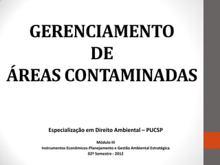 GERENCIAMENTO
        DE
ÁREAS CONTAMINADAS

      Especialização em Direito Ambiental – PUCSP
                               Módulo III
   Instrumentos Econômicos-Planejamento e Gestão Ambiental Estratégica
                          02º Semestre - 2012
 