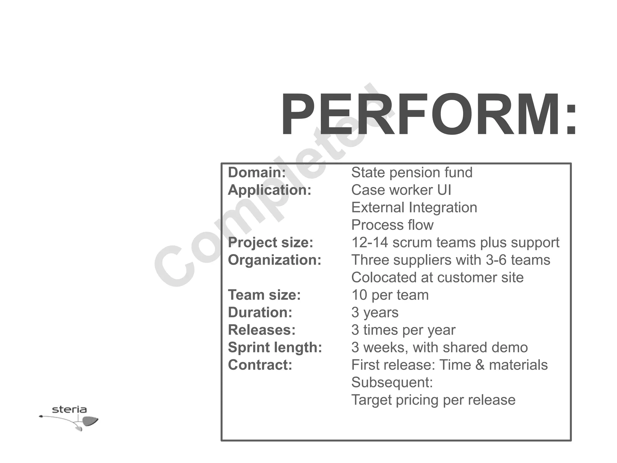 PERFORM:
Domain:          State pension fund
Application:     Case worker UI
                 External Integration
                 Process flow
Project size:    12-14 scrum teams plus support
Organization:    Three suppliers with 3-6 teams
                 Colocated at customer site
Team size:       10 per team
Duration:        3 years
Releases:        3 times per year
Sprint length:   3 weeks, with shared demo
Contract:        First release: Time & materials
                 Subsequent:
                 Target pricing per release
 