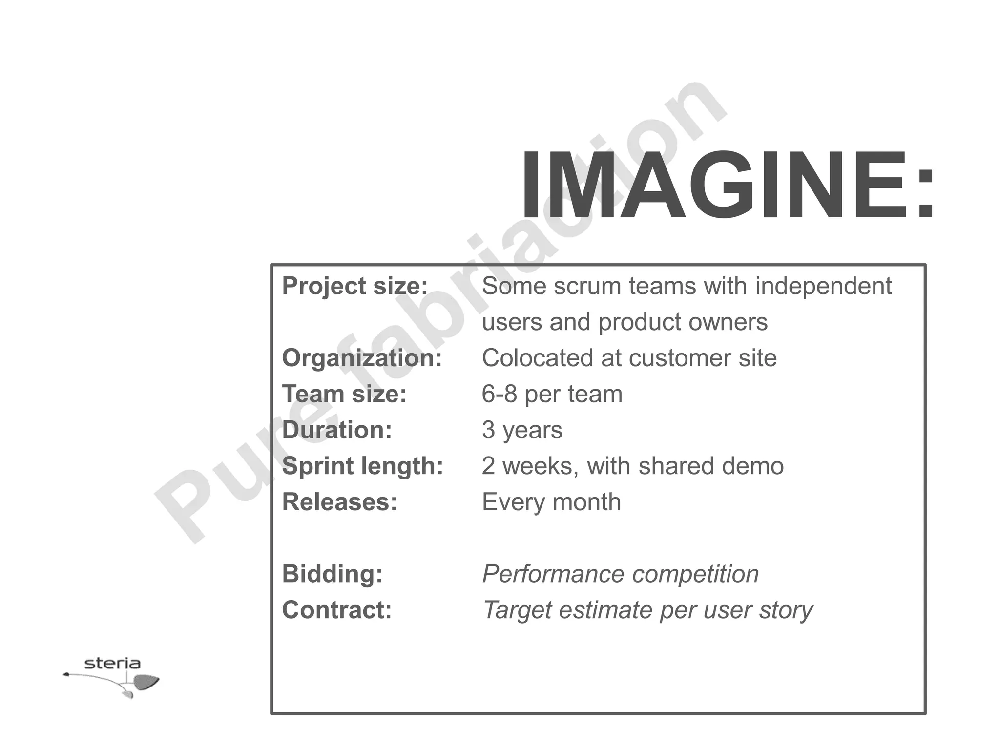 IMAGINE:
Project size:    Some scrum teams with independent
                 users and product owners
Organization:    Colocated at customer site
Team size:       6-8 per team
Duration:        3 years
Sprint length:   2 weeks, with shared demo
Releases:        Every month

Bidding:         Performance competition
Contract:        Target estimate per user story
 