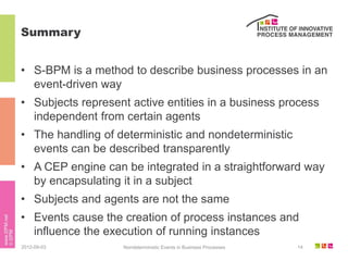 Summary


• S-BPM is a method to describe business processes in an
  event-driven way
• Subjects represent active entities in a business process
  independent from certain agents
• The handling of deterministic and nondeterministic
  events can be described transparently
• A CEP engine can be integrated in a straightforward way
  by encapsulating it in a subject
• Subjects and agents are not the same
• Events cause the creation of process instances and
  influence the execution of running instances
2012-09-03         Nondeterministic Events in Business Processes   14
 