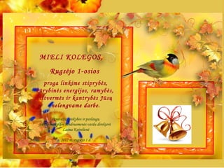 MIELI KOLEGOS,
       Rugsėjo 1-osios
   proga linkime stiprybės,
kūrybinės energijos, ramybės,
 ištvermės ir kantrybės Jūsų
      nelengvame darbe.

         Panevėžio prekybos ir paslaugų
 verslo mokyklos bendruomenės vardu direktorė
               Laima Kairelienė

             2012 m. rugsėjo 1 d.
 