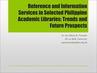 Reference and Information
Services in Selected Philippine
Academic Libraries: Trends and
              Future Prospects
                   by Ana Maria B. Fresnido
                      De La Salle University
                   ana.fresnido@dlsu.edu.ph
 