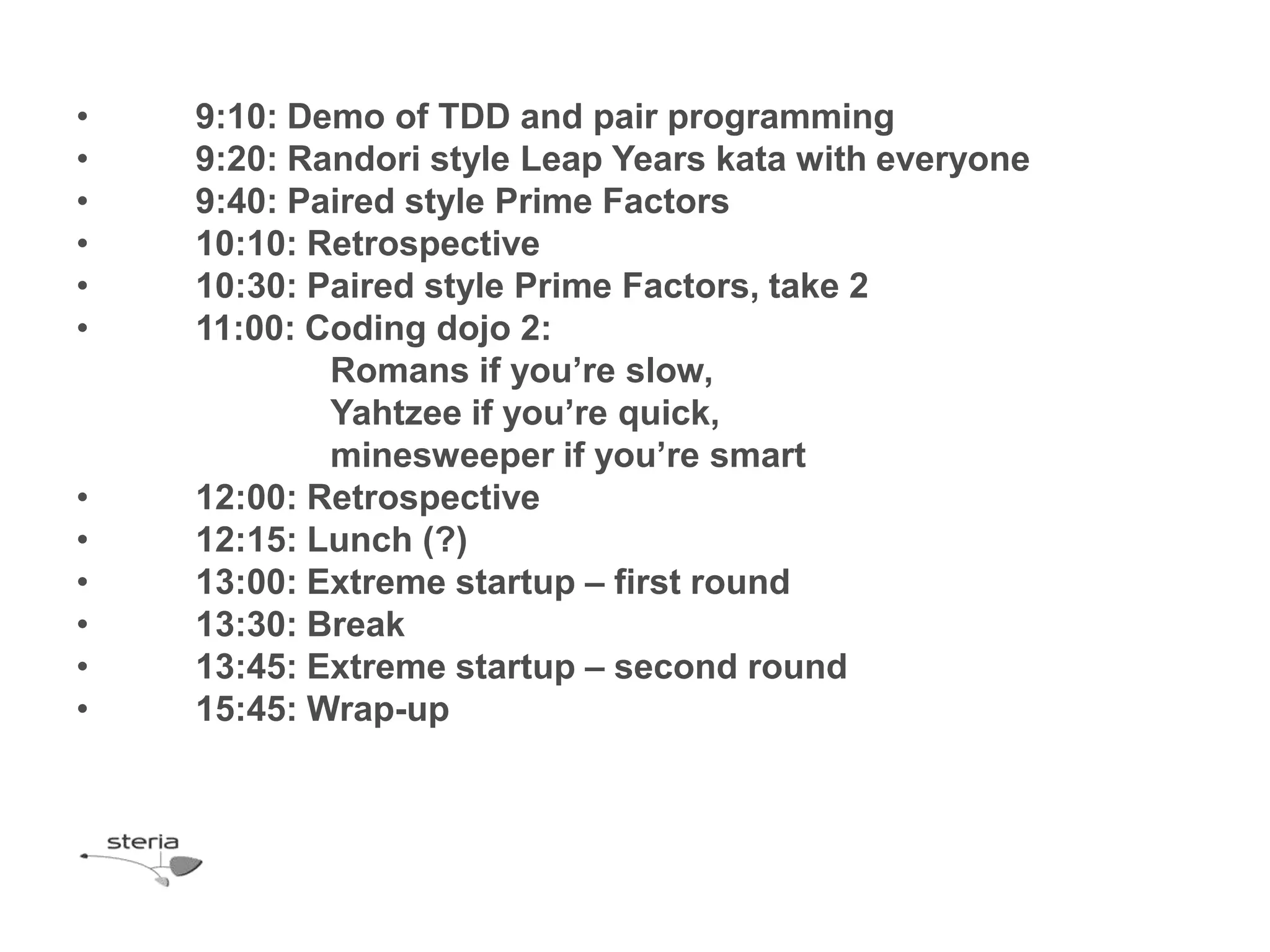 •   9:10: Demo of TDD and pair programming
•   9:20: Randori style Leap Years kata with everyone
•   9:40: Paired style Prime Factors
•   10:10: Retrospective
•   10:30: Paired style Prime Factors, take 2
•   11:00: Coding dojo 2:
            Romans if you’re slow,
            Yahtzee if you’re quick,
            minesweeper if you’re smart
•   12:00: Retrospective
•   12:15: Lunch (?)
•   13:00: Extreme startup – first round
•   13:30: Break
•   13:45: Extreme startup – second round
•   15:45: Wrap-up
 