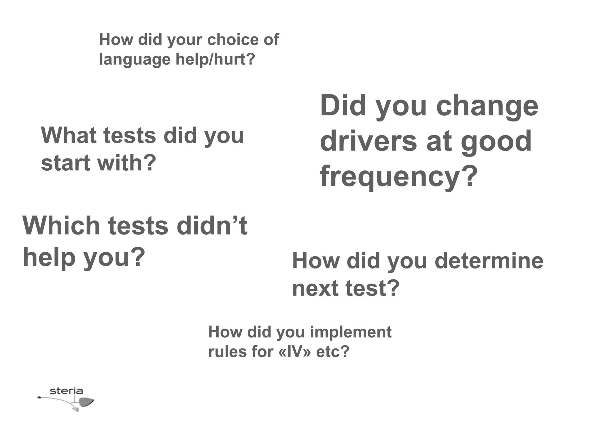 How did your choice of
      language help/hurt?


                                 Did you change
 What tests did you              drivers at good
 start with?
                                 frequency?
Which tests didn’t
help you?                      How did you determine
                               next test?
                   How did you implement
                   rules for «IV» etc?
 