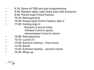 •   9:10: Demo of TDD and pair programming
•   9:20: Randori style Leap Years kata with everyone
•   9:40: Paired style Prime Factors
•   10:10: Retrospective
•   10:30: Paired style Prime Factors, take 2
•   11:00: Coding dojo 2:
            Romans if you’re slow,
            Yahtzee if you’re quick,
            minesweeper if you’re smart
•   12:00: Retrospective
•   12:15: Lunch (?)
•   13:00: Extreme startup – first round
•   13:30: Break
•   13:45: Extreme startup – second round
•   15:45: Wrap-up
 