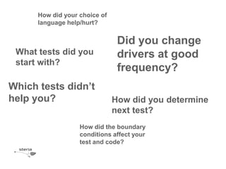How did your choice of
      language help/hurt?


                                Did you change
 What tests did you             drivers at good
 start with?
                                frequency?
Which tests didn’t
help you?                      How did you determine
                               next test?
                   How did the boundary
                   conditions affect your
                   test and code?
 